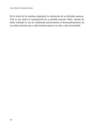 Jesús Martín Cepeda Dovala

De la lucha de los hombres dependerá la realización de su felicidad suprema.
Está en sus manos la recuperación de su pérdida esencial. Marx, además de
haber señalado la ruta ha colaborado prácticamente al desencadenamiento de
ese alud comunista que a cada momento parece ser más y más incontenible.

34

 
