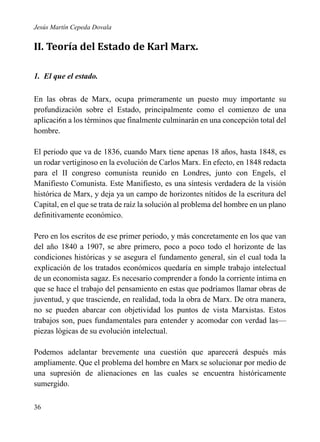 Jesús Martín Cepeda Dovala

II. Teoría del Estado de Karl Marx.
1. El que el estado.
En las obras de Marx, ocupa primeramente un puesto muy importante su
profundización sobre el Estado, principalmente como el comienzo de una
aplicaci6n a los términos que finalmente culminarán en una concepción total del
hombre.
El periodo que va de 1836, cuando Marx tiene apenas 18 años, hasta 1848, es
un rodar vertiginoso en la evolución de Carlos Marx. En efecto, en 1848 redacta
para el II congreso comunista reunido en Londres, junto con Engels, el
Manifiesto Comunista. Este Manifiesto, es una síntesis verdadera de la visión
histórica de Marx, y deja ya un campo de horizontes nítidos de la escritura del
Capital, en el que se trata de raíz la solución al problema del hombre en un plano
definitivamente económico.
Pero en los escritos de ese primer periodo, y más concretamente en los que van
del año 1840 a 1907, se abre primero, poco a poco todo el horizonte de las
condiciones históricas y se asegura el fundamento general, sin el cual toda la
explicación de los tratados económicos quedaría en simple trabajo intelectual
de un economista sagaz. Es necesario comprender a fondo la corriente íntima en
que se hace el trabajo del pensamiento en estas que podríamos llamar obras de
juventud, y que trasciende, en realidad, toda la obra de Marx. De otra manera,
no se pueden abarcar con objetividad los puntos de vista Marxistas. Estos
trabajos son, pues fundamentales para entender y acomodar con verdad las—
piezas lógicas de su evolución intelectual.
Podemos adelantar brevemente una cuestión que aparecerá después más
ampliamente. Que el problema del hombre en Marx se solucionar por medio de
una supresión de alienaciones en las cuales se encuentra históricamente
sumergido.
36

 