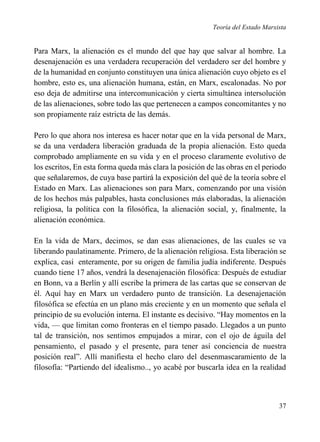 Teoría del Estado Marxista

Para Marx, la alienación es el mundo del que hay que salvar al hombre. La
desenajenación es una verdadera recuperación del verdadero ser del hombre y
de la humanidad en conjunto constituyen una única alienación cuyo objeto es el
hombre, esto es, una alienación humana, están, en Marx, escalonadas. No por
eso deja de admitirse una intercomunicación y cierta simultánea intersolución
de las alienaciones, sobre todo las que pertenecen a campos concomitantes y no
son propiamente raíz estricta de las demás.
Pero lo que ahora nos interesa es hacer notar que en la vida personal de Marx,
se da una verdadera liberación graduada de la propia alienación. Esto queda
comprobado ampliamente en su vida y en el proceso claramente evolutivo de
los escritos, En esta forma queda más clara la posición de las obras en el periodo
que señalaremos, de cuya base partirá la exposición del qué de la teoría sobre el
Estado en Marx. Las alienaciones son para Marx, comenzando por una visión
de los hechos más palpables, hasta conclusiones más elaboradas, la alienación
religiosa, la política con la filosófica, la alienación social, y, finalmente, la
alienación económica.
En la vida de Marx, decimos, se dan esas alienaciones, de las cuales se va
liberando paulatinamente. Primero, de la alienación religiosa. Esta liberación se
explica, casi enteramente, por su origen de familia judía indiferente. Después
cuando tiene 17 años, vendrá la desenajenación filosófica: Después de estudiar
en Bonn, va a Berlín y allí escribe la primera de las cartas que se conservan de
él. Aquí hay en Marx un verdadero punto de transición. La desenajenación
filosófica se efectúa en un plano más creciente y en un momento que señala el
principio de su evolución interna. El instante es decisivo. “Hay momentos en la
vida, — que limitan como fronteras en el tiempo pasado. Llegados a un punto
tal de transición, nos sentimos empujados a mirar, con el ojo de águila del
pensamiento, el pasado y el presente, para tener así conciencia de nuestra
posición real”. Allí manifiesta el hecho claro del desenmascaramiento de la
filosofía: “Partiendo del idealismo.., yo acabé por buscarla idea en la realidad

37

 