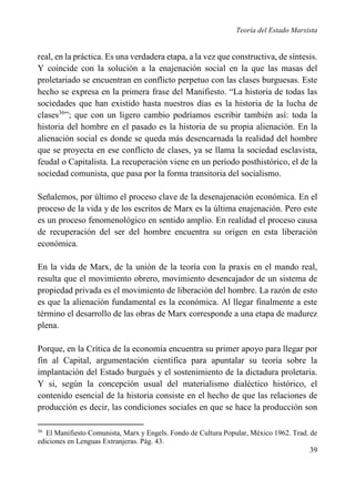 Teoría del Estado Marxista

real, en la práctica. Es una verdadera etapa, a la vez que constructiva, de síntesis.
Y coincide con la solución a la enajenación social en la que las masas del
proletariado se encuentran en conflicto perpetuo con las clases burguesas. Este
hecho se expresa en la primera frase del Manifiesto. “La historia de todas las
sociedades que han existido hasta nuestros días es la historia de la lucha de
clases36”; que con un ligero cambio podríamos escribir también así: toda la
historia del hombre en el pasado es la historia de su propia alienación. En la
alienación social es donde se queda más desencarnada la realidad del hombre
que se proyecta en ese conflicto de clases, ya se llama la sociedad esclavista,
feudal o Capitalista. La recuperación viene en un período posthistórico, el de la
sociedad comunista, que pasa por la forma transitoria del socialismo.
Señalemos, por último el proceso clave de la desenajenación económica. En el
proceso de la vida y de los escritos de Marx es la última enajenación. Pero este
es un proceso fenomenológico en sentido amplio. En realidad el proceso causa
de recuperación del ser del hombre encuentra su origen en esta liberación
económica.
En la vida de Marx, de la unión de la teoría con la praxis en el mando real,
resulta que el movimiento obrero, movimiento desencajador de un sistema de
propiedad privada es el movimiento de liberación del hombre. La razón de esto
es que la alienación fundamental es la económica. Al llegar finalmente a este
término el desarrollo de las obras de Marx corresponde a una etapa de madurez
plena.
Porque, en la Crítica de la economía encuentra su primer apoyo para llegar por
fin al Capital, argumentación científica para apuntalar su teoría sobre la
implantación del Estado burgués y el sostenimiento de la dictadura proletaria.
Y si, según la concepción usual del materialismo dialéctico histórico, el
contenido esencial de la historia consiste en el hecho de que las relaciones de
producción es decir, las condiciones sociales en que se hace la producción son
36

El Manifiesto Comunista, Marx y Engels. Fondo de Cultura Popular, México 1962. Trad. de
ediciones en Lenguas Extranjeras. Pág. 43.

39

 