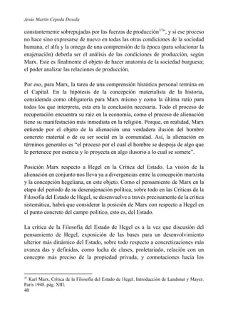Jesús Martín Cepeda Dovala

constantemente sobrepujadas por las fuerzas de producción37”, y si ese proceso
no hace sino expresarse de nuevo en todas las otras condiciones de la sociedad
humana, el alfa y la omega de una comprensión de la época (para solucionar la
enajenación) deberla ser el análisis de las condiciones de producción, según
Marx. Este es finalmente el objeto de hacer anatomía de la sociedad burguesa;
el poder analizar las relaciones de producción.
Por eso, para Marx, la tarea de una comprensión histórica personal termina en
el Capital. En la hipótesis de la concepción materialista de la historia,
considerada como obligatoria para Marx mismo y como la última ratio para
todos los que interpreta, esta era la conclusión necesaria. Todo el proceso de
recuperación encuentra su raíz en la economía, como el proceso de alienación
tiene su manifestación más inmediata en la religión. Porque, en realidad, Marx
entiende por el objeto de la alienación una verdadera ilusión del hombre
concreto material o de su ser social en la comunidad. Así, la alienación en
términos generales es “el proceso por el cual el hombre se despoja de algo que
le pertenece por esencia y lo proyecta en algo ilusorio a lo cual se somete”.
Posición Marx respecto a Hegel en la Crítica del Estado. La visión de la
alienación en conjunto nos lleva ya a divergencias entre la concepción marxista
y la concepción hegeliana, en este objeto. Como el pensamiento de Marx en la
etapa del período de su desenajenación política, sobre todo en las Críticas de la
Filosofía del Estado de Hegel, se desenvuelve a través precisamente de la crítica
sistemática, habrá que considerar la posición de Marx con respecto a Hegel en
el punto concreto del campo político, esto es, del Estado.
La crítica de la Filosofía del Estado de Hegel es a la vez que discusión del
pensamiento de Hegel, exposición de las bases para un desenvolvimiento
ulterior más dinámico del Estado, sobre todo respecto a concretizaciones más
avanza das y definidas, como lucha de clases, proletariado, relación con un
concepto más preciso de la propiedad privada, y connotaciones hacia los

37

Karl Marx. Crítica de la Filosofía del Estado de Hegel. Introducción de Landsnut y Mayer.
París 1948. pág. XIII.

40

 