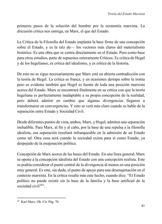 Teoría del Estado Marxista

primeros pasos de la solución del hombre por la economía marxista. La
discusión crítica nos entrega, en Marx, el que del Estado.
La Crítica de la Filosofía del Estado implanta la base firme de una concepción
sobre el Estado, y es la raíz de— los vectores más claros del materialismo
histórico. Es una obra que se centra directamente en el Estado. Pero como base
para otros estudios, parte de supuestos enteramente Críticos. Es crítica de Hegel
y de los hegelianos, es crítica del idealismo, y es crítica de la historia.
De esto no se sigue necesariamente que Marx esté en abierta contradicción con
la teoría de Hegel. La crítica es franca, y en ocasiones derrapa sobre la ironía
pero es evidente también que Hegel es fuente de toda una posición marxista
acerca del Estado. Marx se encontrará finalmente en su crítica con que la teoría
hegeliana es perfectamente inadaptable a su propia concepción de la realidad,
pero deberá admitir en cambio que algunas divergencias llegaron a
transformarse en convergencias. Y esto se verá más claro cuando se hable de la
separación entre Estado y Sociedad Civil.
Desde diferentes puntos de vista, ambos, Marx, y Hegel, admiten una separación
ineludible. Para Marx, al fin y al cabo, por la base de una repulsa a la filosofía
idealista, esa separación resultará infranqueable en la admisión de un Estado
como tal. Otra cosa será cuando la sociedad exista para sí como Estado, ya
despojado de la enajenación política.
Concepción de Marx acerca de las bases del Estado. En una línea general, Marx
se opone a la concepción idealista del Estado con una concepción realista. Este
se podría considerar el punto central de la divergencia al menos en una posición
muy general. Es este, sin duda, el punto de apoyo para una desenajenación en el
contexto marxista. En la crítica resalta más este hecho, cuando dice: “El Estado
político no puede existir sin la base de la familia y la base artificial de la
sociedad civil38”.

38

Karl Marx. Ob. Cit. Pág. 70.

41

 
