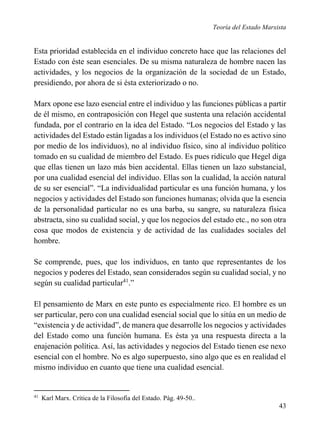 Teoría del Estado Marxista

Esta prioridad establecida en el individuo concreto hace que las relaciones del
Estado con éste sean esenciales. De su misma naturaleza de hombre nacen las
actividades, y los negocios de la organización de la sociedad de un Estado,
presidiendo, por ahora de si ésta exteriorizado o no.
Marx opone ese lazo esencial entre el individuo y las funciones públicas a partir
de él mismo, en contraposición con Hegel que sustenta una relación accidental
fundada, por el contrario en la idea del Estado. “Los negocios del Estado y las
actividades del Estado están ligadas a los individuos (el Estado no es activo sino
por medio de los individuos), no al individuo físico, sino al individuo político
tomado en su cualidad de miembro del Estado. Es pues ridículo que Hegel diga
que ellas tienen un lazo más bien accidental. Ellas tienen un lazo substancial,
por una cualidad esencial del individuo. Ellas son la cualidad, la acción natural
de su ser esencial”. “La individualidad particular es una función humana, y los
negocios y actividades del Estado son funciones humanas; olvida que la esencia
de la personalidad particular no es una barba, su sangre, su naturaleza física
abstracta, sino su cualidad social, y que los negocios del estado etc., no son otra
cosa que modos de existencia y de actividad de las cualidades sociales del
hombre.
Se comprende, pues, que los individuos, en tanto que representantes de los
negocios y poderes del Estado, sean considerados según su cualidad social, y no
según su cualidad particular41.”
El pensamiento de Marx en este punto es especialmente rico. El hombre es un
ser particular, pero con una cualidad esencial social que lo sitúa en un medio de
“existencia y de actividad”, de manera que desarrolle los negocios y actividades
del Estado como una función humana. Es ésta ya una respuesta directa a la
enajenación política. Así, las actividades y negocios del Estado tienen ese nexo
esencial con el hombre. No es algo superpuesto, sino algo que es en realidad el
mismo individuo en cuanto que tiene una cualidad esencial.

41

Karl Marx. Crítica de la Filosofía del Estado. Pág. 49-50..

43

 