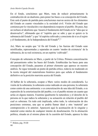 Jesús Martín Cepeda Dovala

En el fondo, concluimos que Marx, trata de reducir primariamente la
contradicción de un dualismo, para poner las bases a su concepción del Estado.
Este será el punto de partida para conclusiones nuevas acerca de los elementos
del Estado en cuanto vinculados a la sociedad civil. Visión del Estado que
comienza por la vinculación o no-dependencia respecto al pueblo. De paso, hay
un rechazo al idealismo que basará el fundamento del Estado en la “idea que se
desenvuelve”, afirmando que el “espíritu que se sabe y que se quiere es la
substancia del Estado” y que “el espíritu cultivado y consciente de si es el sujeto
y él fundamento, de la Independencia del Estado42.”
Así, Marx no acepta que “el fin del Estado y las fuerzas del Estado sean
mistificadas, representadas y separadas en cuanto ‘modos de existencia’ de la
substancia, de su real existencia, en un espíritu ‘cultivado”.
Concepto de soberanía en Marx, a partir de la Crítica. Primera concretización
del pensamiento sobre las bases del Estado. Establecidas las bases para una
concepción del Estado, pasamos al primer elemento que aparece en nuestro
análisis. Se sigue tomando un punto de partida crítico, todavía no madurado en
la teoría integral del materialismo histórico pero que señala el fundamento
definitivo en la posición marxista acerca del Estado.
Al hablar de la soberanía, ocupan a Marx varios modos de considerarla. La
visión de la soberanía; la soberanía como radicada en una persona; la soberanía
como centro de una antinomia: o es concretización de una idea del Estado, o es
expresión de la exteriorización del pueblo, o es el pueblo mismo en cuanto que
actúa en alguna manera. Examina igualmente la naturaleza y el derecho de la
persona en la que radica la soberanía y su actuación en relación al pueblo del
cual es soberana. En todo está implicada, sobre todo, la valorización de dos
posiciones extremas, una que se podría llamar ideal y otra ‘material’ por
contraposición a lo anterior. Aparecerá aquí la acentuación de lo singular y
material como núcleo de cualquier intento de desalienación. En la alienación
política, situada en el mismo plano de la cuestión del Estado, aparece la idea

42

44

Ibídem, pág. 39-40

 