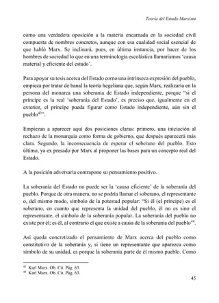 Teoría del Estado Marxista

como una verdadera oposición a la materia encarnada en la sociedad civil
compuesta de nombres concretos, aunque con esa cualidad social esencial de
que habló Marx. Se inclinará, pues, en última instancia, por hacer de los
hombres de sociedad lo que en una terminología escolástica llamaríamos ‘causa
material y eficiente del estado’.
Para apoyar su tesis acerca del Estado corno una intrínseca expresión del pueblo,
empieza por tratar de banal la teoría hegeliana que, según Marx, realizaría en la
persona del monarca una soberanía de Estado independiente, porque “si el
príncipe es la real ‘soberanía del Estado’, es preciso que, igualmente en el
exterior, el príncipe pueda figurar como Estado independiente, aún sin el
pueblo43”.
Empiezan a aparecer aquí dos posiciones claras: primero, una iniciación al
rechazo de la monarquía como forma de gobierno, que después aparecerá más
clara. Segundo, la inconsecuencia de esperar el soberano del pueblo. Esto
último, ya ex presado por Marx al proponer las bases para un concepto real del
Estado.
A la posición adversaria contrapone su pensamiento positivo.
La soberanía del Estado no puede ser la ‘causa eficiente’ de la soberanía del
pueblo. Porque de otra manera, no se podría llamar el soberano, el representante
o, del mismo modo, símbolo de la potestad popular: “Si él (el príncipe) es el
soberano, en cuanto que representa la unidad del pueblo, él no es sino el
representante, el símbolo de la soberanía popular. La soberanía del pueblo no
existe por él; es él, al contrario el que existe a causa de la soberanía del pueblo44.
Así queda concretizado el pensamiento de Marx acerca del pueblo como
constitutivo de la soberanía y, si tiene un representante que aparezca como
símbolo de su unidad, es porque la soberanía parte de él mismo pueblo. Como
43
44

Karl Marx. Ob. Cit. Pág. 63.
Karl Marx. Ob. Cit. Pág. 63.

45

 