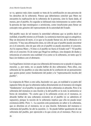Jesús Martín Cepeda Dovala

se ve, aparece más claro cuando se trata de la certificación en una persona de
los derechos de la soberanía. Parece que deberíamos concluir que Marx no
encuentra la explicación de la soberanía de la persona, sino le fuera dada, al
menos, por el pueblo, En seguida se delineará más íntimamente su sentir sobre
la persona de tipo monárquico o aristócrata, como insuficiente para llenar un
concepto más genuino del representante de la autoridad del Estado.
Del pueblo nace de tal manera la autoridad soberana que se podría decir en
realidad, el pueblo mismo es el Estado. La sentencia marxista aquí es categórica.
Hay un descenso di recto, si es que se le puede llamar así, de lo abstracto a lo
concreto. Y hay una afirmación clara, no sólo de que el pueblo puede encontrar
en sí el concreto, sino de que sólo en el pueblo se puede encontrar el concreto.
Así lo expresa Marx: ¡“Cómo si el pueblo no fuera el Estado real”! “El pueblo
sólo es el concreto. Es de notar que Hegel no atribuye, sino después de dudas y
reticencias al concreto una cualidad viva como es la soberanía, en tanto que lo
hace sin titubeos con el abstracto.
Los hegelianos insisten en que esa soberanía del monarca no se puede ni siquiera
mezclar, y, por tanto, no se puede hablar de dos soberanías. Para ellos, esa
soberanía de los pueblos es una idea nacida de la confusión de un pensamiento
que quiera poner como fundamento del poder a la “representación inculta del
pueblo”.
La respuesta de Marx a esto salta, haciendo ver, que, en realidad si se parte del
supuesto falso de que la soberanía radica directamente en el monarca sin ningún
‘fundamento’ en el pueblo, la oposición de dos soberanías es absurda. Pero si la
soberanía del monarca es una ilusión y la del pueblo es la real, la antinomia se
borra de inmediato. “Es cierto que si la soberanía existe en el monarca, es
absurdo hablar de una soberanía existente en el pueblo (si se admitiera el
supuesto), porque la noción de la soberanía implica que ella no pueda tener
existencia doble. Pero: 1.- La cuestión está justamente en saber si la soberanía,
que es absoluta en el monarca, no es una ilusión. Soberanía del monarca o
soberanía del pueblo, he ahí la cuestión. 2.- Se puede hablar igualmente de una
soberanía del pueblo, por oposición a la que existe en el monarca. Pero no se
46

 