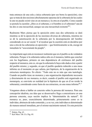 Teoría del Estado Marxista

trata entonces de una sola y única soberanía (por eso borra la oposición), sino
que se trata de dos nociones absolutamente opuestas de la soberanía de las cuales
la uno no puede existir sino en un monarca y la otra en el pueblo. Como cuando
se postula la cuestión: ¿Dios es el soberano, o el hombre es el soberano? una de
las dos es una inexactitud, aunque sea una inexactitud existente45”.
Realmente Marx piensa que la oposición entre esas dos soberanías se dará
mientras se dé la oposición de las nociones diversas de soberanía, mientras no
se dé la autenticación de la soberanía por la desenajenación del hombre
considerado en su ser social. Y al recalcar que la cuestión está en decidirse por
una u otra de las soberanías en oposición— que históricamente se da, escoge de
inmediato la “souverainaté du peuple”.
Lo importante aquí está en reconocer realmente que en el pueblo se da verdadera
soberanía. Porque si la soberanía radica sólo en el monarca, habría que concluir
con los hegelianos, primero en una dependencia ab extrínseco del pueblo
respecto al monarca, esto es, sin que la soberanía le haya sido dada a éste a partir
del pueblo mismo; y segundo, en que el pueblo quedaría reducido a una masa
informe en el momento en que saliera, por hipótesis, de la organización de la
estructura monárquica. En efecto: “Todo esto no es más que una tautología.
Cuando un pueblo tiene un monarca y una organización dependiente necesaria
y directamente de ese monarca, es decir, cuando el pueblo está organizado en
monarquía, se convierte en realidad (en la hipótesis de que en él no reside la
soberanía), considerado como fuera de esa estructura, en una masa informe46.”
Vengamos ahora a hablar en concreto sobre la persona del monarca. Para una
concepción idealista, esa idea que se desenvuelve llega a concretizarse en una
persona concreta, cuya noción implica la “determinatión du naturel”. El
monarca es, pues, esencialmente determinado, primeramente como es te
individuo, abstracto de todo contenido, y a su vez, este individuo es determinado
de manera natural inmediata, por el mismo nacimiento natural. En esta posición
45
46

Ibidem. Pág. 65.
Karl Marx. Ob. Cit. Pág. 69.

47

 