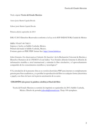 Teoría del Estado Marxista
Título original: Teoría del Estado Marxista
Autor: Jesús Martín Cepeda Dovala
Editor: Jesús Martín Cepeda Dovala
Primera edición septiembre de 2013

D.R. © 2013 Derechos Reservados conforme a la Ley en la SEP-INDAUTOR, Ciudad de México
ISBN: 978-607-00-7083-9
Impreso y hecho en Saltillo Coahuila, México.
Printed and made in Saltillo Coahuila, Mexico.
Formato gratis en PDF/PDF format free: http://www.bubok.es
Libro Gratuito. En observancia al Artículo 24, fracción 1 de la Declaración Universal de Bioética y
Derechos Humanos de la UNESCO el cual indica: “Los Estados deberán fomentar la difusión de
información científica a nivel internacional y estimular la libre circulación y el aprovechamiento
compartido de los conocimientos científicos y tecnológicos”
© La circulación de la presente obra en su versión electrónica PDF para internet es completamente
gratuita para fines académicos, y se prohíbe la reproducción del libro en cualquier forma (electrónica
o papel), con fines de lucro sin la previa autorización de su autor.
COLOFÓN (sin poner la palabra colofón) al final del libro
Teoría del Estado Marxista se terminó de imprimir en septiembre de 2013. Saltillo Coahuila,
México. Diseño de portada jcdovala@hotmail.com. Tiraje 100 ejemplares.

3

 