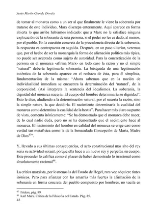 Jesús Martín Cepeda Dovala

de tomar al monarca como a un ser al que finalmente le viene la soberanía por
tratarse de este individuo, Marx discrepa enteramente. Aquí aparece en forma
abierta lo que arriba habíamos indicado: que a Marx no le satisface ninguna
explicación de la soberanía de una persona, si el poder no les es dado, al menos,
por el pueblo. En la cuestión concreta de la procedencia directa de la soberanía,
la respuesta es contrapuesta en seguida. Después, en un paso ulterior, veremos
que, por el hecho de ser la monarquía la forma de alienación política más típica,
no puede ser aceptada como sujeto de autoridad. Para la concretización de la
persona en el monarca -afirma Marx- en todo caso la razón y no el simple
“natural” debería legitimarla soberanía. La búsqueda de una legitimación
auténtica de la soberanía aparece en el rechazo de ésta, para él simplista,
fundamentación de la misma: “Ahora sabemos que en la noción de
individualidad inmediata se encuentra la determinación del ‘naturel’, de la
corporeidad. (Así interpreta la sentencia del idealismo). La soberanía, la
dignidad del monarca nacería. El cuerpo del hombre determinaría su dignidad”.
Esto le dice, aludiendo a la determinación natural, por el nacería la razón, sino
la simple natura, la que decidirla. El nacimiento determinaría la cualidad del
monarca como determina la cualidad de la bestia”. Para hacer más claro su punto
de vista, comenta irónicamente: “Se ha demostrado que el monarca debe nacer,
de lo cual nadie duda, pero no se ha demostrado que el nacimiento hace al
monarca. El nacimiento del hombre en calidad del monarca se erige casi como
verdad tan metafísica como la de la Inmaculada Concepción de María, Madre
de Dios47”.
Y, llevado a sus últimas consecuencias, el acto constitucional más alto del rey
seria su actividad sexual, porque ella hace a un nuevo rey y perpetúa su cuerpo.
Este proceder lo califica como el placer de haber demostrado lo irracional como
absolutamente racional48.
La crítica marxista, por lo menos la del Estado de Hegel, rara vez adquiere tintes
irónicos. Pero para afianzar con las amarras más fuertes la afirmación de la
soberanía en forma concreta del pueblo compuesto por hombres, no vacila en
47
48

48

Ibídem, pág. 89
Karl Marx. Crítica de la Filosofía del Estado. Pág. 85.

 