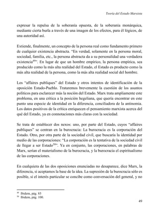 Teoría del Estado Marxista

expresar la repulsa de la soberanía opuesta, de la soberanía monárquica,
mediante cierta burla a través de una imagen de los efectos, para él lógicos, de
una autoridad así.
Extiende, finalmente, un concepto de la persona real como fundamento primero
de cualquier existencia abstracta. “En verdad, solamente en la persona moral,
sociedad, familia, etc., la persona abstracta da a su personalidad una verdadera
existencia49”. En lugar de que un hombre empírico, la persona empírica, sea
producido como la más alta realidad del Estado, el Estado es producto como la
más alta realidad de la persona, como la más alta realidad social del hombre.
Los “affaires publiques” del Estado y otros intentos de identificación de la
oposición Estado-Pueblo. Trataremos brevemente la cuestión de los asuntos
políticos para esclarecer más la noción del Estado. Marx trata ampliamente este
problema, en una crítica a la posición hegeliana, que quería encontrar en este
punto una especie de identidad en la diferencia, conciliadora de la antinomia.
Los datos positivos de la crítica enriquecen el pensamiento marxista acerca del
qué del Estado, ya en connotaciones más claras con la sociedad.
Se trata de establecer dos nexos: uno, por parte del Estado, cuyos “affaires
publiques” se centran en la burocracia: La burocracia es la corporación del
Estado. Otro, por otra parte de la sociedad civil, que buscaría la identidad por
medio de las corporaciones: “La corporación es la tentativa de la sociedad civil
de llegar a ser Estado50”. Ya en conjunto, las corporaciones, en palabras de
Marx, serían el materialismo de la burocracia, y la burocracia el espiritualismo
de las corporaciones.
En cualquiera de las dos oposiciones enunciadas no desaparece, dice Marx, la
diferencia, si aceptamos la base de la idea. La supresión de la burocracia sólo es
posible, si el interés particular se concibe como conversación del general, y no

49
50

Ibidem, pág. 85
Ibidem, pág. 100.

49

 