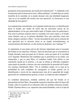 Jesús Martín Cepeda Dovala

puramente como pensamiento, por medio de la abstracción51. Y, hablando ya de
la antinomia entre la burocracia como ‘affaire publique’ y el individuo en cuanto
miembro de la sociedad, no se puede alcanzar sino una identidad imaginaria
“que no es en realidad ella misma sino una oposición. La burocracia es una
identidad de éste género”.
Las corporaciones encontrarían, en el segundo intento de nexo, su identificación
hacia el Estado, por medio de cierto tipo de elecciones mixtas de los
administradores en las que intervendría tanto el Estado como los particulares.
Esta sería la primera relación entre la sociedad civil como sujeto y el Estado
como término, esto es, la primera identidad. Pero esta conexi6n, como está
dicho, tampoco satisface a Marx. “no hay necesidad de decir que la solución de
esta oposición por la elección mixta es un simple acomodamiento, un
reconocimiento del dualismo, es ella misma un dualismo, una ‘melange’52”.
Lo importante en este punto está en dos factores importantes para el concepto
del Estado en sus relaciones. Primero: Tipos de funciones que se concederían al
Estado alienado, tanto por parte de él mismo, como por parte de la sociedad
civil. Segundo: Dinamismo del ciudadano que se generaliza en un estado, con
minúsculas, y que es, para Marx, el verdadero estado. Esto último es una
conclusión sacada de lo anterior, y en que se afirma al individuo ciudadano
como punto de partida y término con una connotación de poseedor del Estado.
Así concluye literalmente Marx: “En el verdadero estado, no se trata de la
posibilidad de cada ciudadano de consagrarse al estado general (en la
identificación a través de las corporaciones) sino de la capacidad del estado
general de ser verdaderamente general, es decir, el estado de todo ciudadano53”.
La verdadera democracia, realidad, auténtica del qué del Estado en el
pensamiento de Karl Marx. Ha quedado expuesta la doctrina sobre las bases del
Estado, sobre la cuestión de la soberanía sobre las posibles relaciones EstadoPueblo. Pasamos ahora a ver, supuestas estas particularidades, cual es el tipo de
51

Karl Marx. Ob. Cit. Pág. 104.
Ibidem, pág. 106
53
Ibidem, pág. 109.
52

50

 
