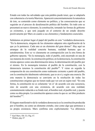 Teoría del Estado Marxista

Estado con todas las salvedades que esta palabra puede tener, que se adaptarla
con coherencia a la teoría Marxista. Aparecerá concomitantemente la naturaleza
de éste, su contenido como elemento no político, y las consecuencias que se
seguirán en el proceso de desalienación política del hombre. En todo esto se
presentará un nuevo elemento, la constitución, tomando las formas de gobierno
ya existentes, y que será juzgado en el contexto de un estado descrito
positivamente por Marx en cuanto a sus elementos y fundamentos esenciales.
Señalamos en primer lugar el papel del pueblo en esta “verdadera democracia.
“En la democracia, ninguno de los elementos adquiere otra significación de la
que ya le pertenece. Cada uno es un elemento del gran demos”. Hay aquí un
arranque de la realidad concreta humana, realidad humana que se
autodetermina. Esto se ve claramente en contraposición con la otra forma de
gobierno opuesta. “En la monarquía, todo el pueblo, está encerrado en una de
sus maneras de existir, la construcción política; en la democracia, la constitución
misma aparece como una determinación única, la determinación del pueblo por
sí mismo. En la monarquía tenemos al pueblo de la constitución, con la
democracia tenemos la constitución del pueblo54. Y viene en seguida la
comparación de esa constitución como realmente existente a partir del pueblo,
con la constitución idealmente subsistente, que es en si y según una esencia. De
esta manera la democracia se convierte en la resolución de todas las
constituciones enigmas que no tienen nada que ver con un sujeto real. “En esta
forma, la constitución no es solamente ‘en sí’ de acuerdo con una secuencia,
sino de acuerdo con una existencia, de acuerdo con una realidad,
constantemente reducida a su fondo real, al hombre real, al pueblo real, y puesta
como su obra propia. La constitución aparece como lo que es: un libre producto
del hombre55”.
El órgano manifestativo de la verdadera democracia es la constitución producida
por el hombre, no como un elemento extraño, sino como algo que pertenece a
su propia existencia. Marx confirma esto explícitamente: “La diferencia
54
55

Karl Marx. Ob. Cit. Pág. 67.
Ibidem, pág. 67

51

 