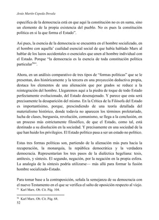 Jesús Martín Cepeda Dovala

específica de la democracia está en que aquí la constitución no es en suma, sino
un elemento de la propia existencia del pueblo. No es pues la constitución
política en si la que forma el Estado”.
Así pues, la esencia de la democracia se encuentra en el hombre socializado, en
el hombre con aquella’ cualidad esencial social de que había hablado Marx al
hablar de los lazos accidentales o esenciales que unen al hombre individual con
el Estado. Porque “la democracia es la esencia de toda constitución política
particular56”.
Ahora, en un análisis comparativo de tres tipos de “formas políticas” que se le
presentan, dos históricamente y la tercera en una proyección deductiva propia,
destaca los elementos de una alienación que por grados se reduce a la
reintegración del hombre. Llegaremos aquí a la piedra de toque de todo Estado
perfectamente evolucionado, del Estado desenajenado. Y parece que esta será
precisamente la desaparición del mismo. En la Crítica de la Filósofa del Estado
es importantísimo, porque, prescindiendo de una teoría detallada del
materialismo histórico, donde todavía no aparecen los términos proletariado,
lucha de clases, burguesía, revolución, comunismo, se llega a la conclusión, en
un proceso más estrictamente filosófico, de que el Estado, como tal, está
destinado a su disolución en la sociedad. Y precisamente en una sociedad de la
que han huido los privilegios. El Estado político pasa a ser un estado no político.
Estas tres formas políticas son, partiendo de la alienación más pura hacia la
recuperación, la monarquía, la república democrática y la verdadera
democracia. Representarían los tres pasos de la dialéctica hegeliana: tesis,
antítesis, y síntesis. El segundo, negación, por la negación en la propia esfera.
La analogía de la síntesis podría utilizarse— más allá para formar la fusión
hombre socializado-Estado.
Para tomar base a la contraposición, señala la semejanza de su democracia con
el nuevo Testamento en el que se verifica el salto de oposición respecto al viejo.
51

Karl Marx. Ob. Cit. Pág. 104.

56

Karl Marx. Ob. Cit. Pág. 68.

52

 