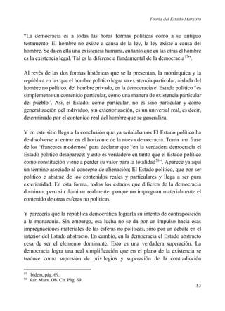 Teoría del Estado Marxista

“La democracia es a todas las horas formas políticas como a su antiguo
testamento. El hombre no existe a causa de la ley, la ley existe a causa del
hombre. Se da en ella una existencia humana, en tanto que en las otras el hombre
es la existencia legal. Tal es la diferencia fundamental de la democracia57”.
Al revés de las dos formas históricas que se la presentan, la monárquica y la
república en las que el hombre político logra su existencia particular, aislada del
hombre no político, del hombre privado, en la democracia el Estado político “es
simplemente un contenido particular, como una manera de existencia particular
del pueblo”. Así, el Estado, como particular, no es sino particular y como
generalización del individuo, sin exteriorización, es un universal real, es decir,
determinado por el contenido real del hombre que se generaliza.
Y en este sitio llega a la conclusión que ya señalábamos El Estado político ha
de disolverse al entrar en el horizonte de la nueva democracia. Toma una frase
de los ‘franceses modernos’ para declarar que “en la verdadera democracia el
Estado político desaparece: y esto es verdadero en tanto que el Estado político
como constitución viene a perder su valor para la totalidad58”. Aparece ya aquí
un término asociado al concepto de alienación; El Estado político, que por ser
político e abstrae de los contenidos reales y particulares y llega a ser pura
exterioridad. En esta forma, todos los estados que difieren de la democracia
dominan, pero sin dominar realmente, porque no impregnan materialmente el
contenido de otras esferas no políticas.
Y parecería que la república democrática lograrla su intento de contraposición
a la monarquía. Sin embargo, esa lucha no se da por un impulso hacia esas
impregnaciones materiales de las esferas no políticas, sino por un debate en el
interior del Estado abstracto. En cambio, en la democracia el Estado abstracto
cesa de ser el elemento dominante. Esto es una verdadera superación. La
democracia logra una real simplificación que en el plano de la existencia se
traduce como supresión de privilegios y superación de la contradicción
57
58

Ibidem, pág. 69.
Karl Marx. Ob. Cit. Pág. 69.

53

 
