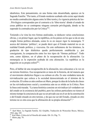 Jesús Martín Cepeda Dovala

idealística. Este pensamiento, en una forma más desarrollada, aparece en la
Sagrada Familia: “Por tanto, el Estado moderno acabado sólo existe aquí donde
no media contradicción alguna entre la libre teoría y la vigencia práctica de los. Privilegios corresponden por el contrario a la ‘libre-teoría’ dónde el estado de
cosas público no se contrapone ninguna cerrazón privilegiada, donde se ha
superado la contradicción por la Crítica59”.
Teniendo a la vista las tres formas analizadas, se deducen varias conclusiones
obvias, y en primer lugar, que la república, en los países en los que se da en una
simple forma política alienada, como lo es en mayor rigor la monarquía. Y
acerca del término ‘político’, se puede decir que el Estado material no es en
realidad Estado político, y viceversa. En este enfrentarse de los términos, la
gradación de tipo dialéctico queda perfectamente establecida y, por
consiguiente, la comparación entre los tres tipos de “formas políticas”. Todo
esto, como dijimos, en el plano de la recuperación de la alienación: La
monarquía es la expresión acabada de esta alienación. La república es la
negación en su propia esfera60”.
Pero, al hablar de una recuperaci6n de la alienación, nos colocamos a la vez en
un terreno histórico. Esa recuperación es tarea de la historia, de tal manera que
el movimiento dialéctico llegue a su culmen en ella. Es una verdadera tarea de
reivindicación que coloca a la sociedad democratizada en el término de la
evolución. El colmo es aún confuso en Marx, porque la idea de la lucha de clases
en las reivindicaciones social y económica aún no es nítida en la Crítica. Pero
la línea está trazada. “La tarea histórica consiste en reivindicar (el verdadero ser
del estado en la existencia del pueblo), pero las esferas particulares no tienen al
mismo tiempo la conciencia de que su ser privado cae en el ser de la constitución
o del Estado situado en otro terreno, y de que ese ser del Estado, situado en otro
terreno no es otra cosa que la afirmación de su propia alienación61.”

59

Karl Marx. La Sagrada Familia. Ed. Grijalbo, Traducción de Wenceslao Roces, México,
1962. pág. 185.
60
Karl Marx. Crítica de la Filosofía del estado. Ob. Cit. Pág. 71.
61
Idiem, pág. 70.

54

 