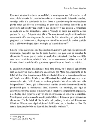 Teoría del Estado Marxista

Esa toma de conciencia es, en realidad, la desenajenación del hombre en el
marco de la historia. La constitución debe de tal manera salir del ser del hombre,
que siga unida a la conciencia de éste. Entre la constitución y la conciencia no
puede haber conflicto ni diversidad; en este caso estaríamos partiendo de la
conciencia del Estado “que se sabe y que se quiere” y que es regla y conciencia
de cada uno de los individuos. Sería el “Estado en tanto que espíritu de un
pueblo, de Hegel. Así pues, dice Marx, “la solución será simplemente reclamar
una constitución que tenga en ella misma la determinación y el principio de
progresar con la conciencia, de progresar con el hombre real, lo cual es posible
sólo si el hombre llega a ser el principio de la constitución62”.
En esta forma deducimos que la constitución, primero, debe ser en cierto modo
inmanente. Segundo: que ha de partir hombre real para que se disuelva la
alienación. Tercero: que no es sino un modo de existencia del hombre real. Sólo
con estas condiciones admitirá Marx un razonamiento positivo acerca del
Estado, el cual por definición y por contraposición es un Estado no político.
El dualismo abstracto está salvado. Sólo falta ahora, en el análisis del hombre
real, deshacer un nuevo dualismo encontrado por Marx históricamente en la
Edad Media: el de la democracia de la no-libertad. Esta sería la cuarta condición
del Estado no-político de Marx: que el Estado de la verdadera democracia no se
desenvuelve sino “allí donde las esferas privadas han alcanzado una vida
independiente”. O sea, que la libertad del hombre es todavía una condición de
posibilidad para la democracia libre. Notemos, sin embargo, que aquí el
concepto de libertad es más o menos vago, y se refiere, simplemente, al parecer,
a la libertad en el comercio y tal vez, a la no opresión de un sector de la sociedad.
Mientras no se dé esa condición de posibilidad, el Estado se guiri siendo una
alienación: “En la Edad Media, la vida del pueblo y la vida del Estado son
idénticas. El hombre es el principio real del Estado, pero el hombre no libre. Es
esta la democracia de la no libertad, la alienación realizada63.

62
63

Idiem, pág. 73.
Karl Marx. Ob. Cit. Pág. 73.

55

 
