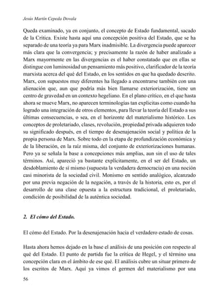 Jesús Martín Cepeda Dovala

Queda examinado, ya en conjunto, el concepto de Estado fundamental, sacado
de la Crítica. Existe hasta aquí una concepción positiva del Estado, que se ha
separado de una teoría ya para Marx inadmisible. La divergencia puede aparecer
más clara que la convergencia; y precisamente la razón de haber analizado a
Marx mayormente en las divergencias es el haber constatado que en ellas se
distingue con luminosidad un pensamiento más positivo, clarificador de la teoría
marxista acerca del qué del Estado, en los sentidos en que ha quedado descrito.
Marx, con supuestos muy diferentes ha llegado a encontrarse también con una
alienación que, aun que podría más bien llamarse exteriorización, tiene un
centro de gravedad en un contexto hegeliano. En el plano crítico, en el que hasta
ahora se mueve Marx, no aparecen terminologías tan explicitas como cuando ha
logrado una integración de otros elementos, para llevar la teoría del Estado a sus
últimas consecuencias, o sea, en el horizonte del materialismo histórico. Los
conceptos de proletariado, clases, revolución, propiedad privada adquieren todo
su significado después, en el tiempo de desenajenación social y política de la
propia persona de Marx. Sobre todo en la etapa de profundización económica y
de la liberación, en la raíz misma, del conjunto de exteriorizaciones humanas.
Pero ya se señala la base a concepciones más amplias, aun sin el uso de tales
términos. Así, apareció ya bastante explícitamente, en el ser del Estado, un
desdoblamiento de sí mismo (supuesta la verdadera democracia) en una noción
casi minorista de la sociedad civil. Monismo en sentido analógico, alcanzado
por una previa negación de la negación, a través de la historia, esto es, por el
desarrollo de una clase opuesta a la estructura tradicional, el proletariado,
condición de posibilidad de la auténtica sociedad.

2. El cómo del Estado.
El cómo del Estado. Por la desenajenación hacia el verdadero estado de cosas.
Hasta ahora hemos dejado en la base el análisis de una posición con respecto al
qué del Estado. El punto de partida fue la crítica de Hegel, y el término una
concepción clara en el ámbito de ese qué. El análisis cubre un situar primero de
los escritos de Marx. Aquí ya vimos el germen del materialismo por una
56

 