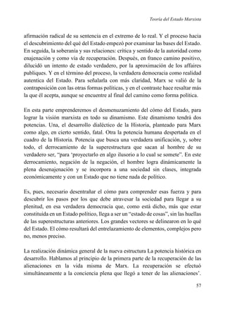 Teoría del Estado Marxista

afirmación radical de su sentencia en el extremo de lo real. Y el proceso hacia
el descubrimiento del qué del Estado empezó por examinar las bases del Estado.
En seguida, la soberanía y sus relaciones: crítica y sentido de la autoridad como
enajenación y como vía de recuperación. Después, en franco camino positivo,
dilucidó un intento de estado verdadero, por la aproximación de los affaires
publiques. Y en el término del proceso, la verdadera democracia como realidad
autentica del Estado. Para señalarla con más claridad, Marx se valió de la
contraposición con las otras formas políticas, y en el contraste hace resaltar más
la que él acepta, aunque se encuentre al final del camino como forma política.
En esta parte emprenderemos el desmenuzamiento del cómo del Estado, para
lograr la visión marxista en todo su dinamismo. Este dinamismo tendrá dos
potencias. Una, el desarrollo dialéctico de la Historia, planteado para Marx
como algo, en cierto sentido, fatal. Otra la potencia humana despertada en el
cuadro de la Historia. Potencia que busca una verdadera unificación, y, sobre
todo, el derrocamiento de la superestructura que sacan al hombre de su
verdadero ser, “para ‘proyectarlo en algo ilusorio a lo cual se somete”. En este
derrocamiento, negación de la negación, el hombre logra dinámicamente la
plena desenajenación y se incorpora a una sociedad sin clases, integrada
económicamente y con un Estado que no tiene nada de político.
Es, pues, necesario desentrañar el cómo para comprender esas fuerza y para
descubrir los pasos por los que debe atravesar la sociedad para llegar a su
plenitud, en esa verdadera democracia que, como está dicho, más que estar
constituida en un Estado político, llega a ser un “estado de cosas”, sin las huellas
de las superestructuras anteriores. Los grandes vectores se delinearon en lo qué
del Estado. El cómo resultará del entrelazamiento de elementos, complejos pero
no, menos preciso.
La realización dinámica general de la nueva estructura La potencia histórica en
desarrollo. Hablamos al principio de la primera parte de la recuperación de las
alienaciones en la vida misma de Marx. La recuperación se efectuó
simultáneamente a la conciencia plena que llegó a tener de las alienaciones’.
57

 