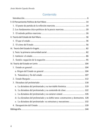 Jesús Martín Cepeda Dovala

Contenido
Introducción .............................................................................................................. 6
I- El Pensamiento Político de Karl Marx ..................................................................... 14
1. El punto de partida de la reflexión marxista. ..................................................... 14
2. Los fundamentos ético-políticos de la praxis marxista....................................... 20
3. El método político marxista:.............................................................................. 26
II. Teoría del Estado de Karl Marx............................................................................... 36
1. El que el estado. ................................................................................................. 36
2. El cómo del Estado. ........................................................................................... 56
III. Teoría Del Estado En Engels. ................................................................................. 82
1. Tesis: la primera comunidad social..................................................................... 82
2. Antítesis: el estado .............................................................................................. 86
3. Sentéis: negación de la negación ....................................................................... 95
IV. Teoría del Estado en Lenin. ................................................................................. 104
1. Estado en general:............................................................................................ 104
a. Origen del Estado en general ........................................................................ 104
b. Naturaleza y fin del estado. ......................................................................... 107
2. Estado Burgués: ............................................................................................... 112
3. Dictadura del proletariado: .............................................................................. 118
a. La dictadura del proletariado y su inevitable histórica. ............................... 119
b. La dictadura del proletariado y su contenido de clase. ................................ 122
c. La dictadura del proletariado y su carácter estatal. ...................................... 126
d.- La dictadura del proletariado y su doble tarea: constructora y destructora. 128
e. La dictadura del proletariado: su estructura y mecanismo. .......................... 132
4. Desaparición del Estado. ................................................................................. 139
Bibliografía ................................................................................................................ 144

4

 