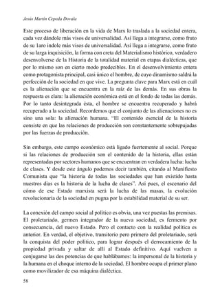 Jesús Martín Cepeda Dovala

Este proceso de liberación en la vida de Marx lo traslada a la sociedad entera,
cada vez dándole más visos de universalidad. Así llega a integrarse, como fruto
de su 1aro índole más visos de universalidad. Así llega a integrarse, como fruto
de su larga inquisición, la forma con creta del Materialismo histórico, verdadero
desenvolverse de la Historia de la totalidad material en etapas dialécticas, que
por lo mismo son en cierto modo predecibles. En el desenvolvimiento entera
como protagonista principal, casi único el hombre, de cuyo dinamismo saldrá la
perfección de la sociedad en que vive. La pregunta clave para Marx está en cuál
es la alienación que se encuentra en la raíz de las demás. En sus obras la
respuesta es clara: la alienación económica está en el fondo de todas las demás.
Por lo tanto desintegrada ésta, el hombre se encuentra recuperado y habrá
recuperado a la sociedad. Recordemos que el conjunto de las alienaciones no es
sino una sola: la alienación humana. “El contenido esencial de la historia
consiste en que las relaciones de producción son constantemente sobrepujadas
por las fuerzas de producción.
Sin embargo, este campo económico está ligado fuertemente al social. Porque
si las relaciones de producción son el contenido de la historia, ellas están
representadas por sectores humanos que se encuentran en verdadera lucha: lucha
de clases. Y desde este ángulo podemos decir también, citando al Manifiesto
Comunista que “la historia de todas las sociedades que han existido hasta
nuestros días es la historia de la lucha de clases”. Así pues, el escenario del
cómo de ese Estado marxista será la lucha de las masas, la evolución
revolucionaria de la sociedad en pugna por la estabilidad material de su ser.
La conexión del campo social al político es obvia, una vez puestas las premisas.
El proletariado, germen integrador de la nueva sociedad, es fermento por
consecuencia, del nuevo Estado. Pero el contacto con la realidad política es
anterior. En verdad, el objetivo, transitorio pero primero del proletariado, será
la conquista del poder político, para lograr después el derrocamiento de la
propiedad privada y saltar de allí al Estado definitivo. Aquí vuelven a
conjugarse las dos potencias de que hablábamos: la impersonal de la historia y
la humana en el choque interno de la sociedad. El hombre ocupa el primer plano
como movilizador de esa máquina dialéctica.
58

 