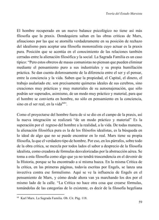 Teoría del Estado Marxista

El hombre recuperado en un nuevo balance psicológico no tiene así más
filosofía que la praxis. Dondequiera saltan en las obras criticas de Marx,
afinaciones por las que se atornilla verdaderamente en su posición de rechazo
del idealismo para aceptar una filosofía monorealista cuyo actuar es la praxis
pura. Posición que se acentúa en el conocimiento de las relaciones también
cerradas entre la alienación filosófica y la social. La Sagrada Familia es un caso
típico: “Pero estos obreros de masas comunistas no piensan que pueden eliminar
mediante el pensamiento puro a sus industriales y su propia humillación
práctica. Se dan cuenta dolorosamente de la diferencia entre el ser y el pensar,
entre la conciencia y la vida. Saben que la propiedad, el Capital, el dinero, el
trabajo asalariado etc. son precisamente quimeras ideales de sus cerebros, sino
creaciones muy prácticas y muy materiales de su autoenajenación, que sólo
podrán ser superados, asimismo, de un modo muy práctico y material, para que
el hombre se convierta en hombre, no sólo en pensamiento en la conciencia,
sino en el ser real, en la vida64”.
Como el proyectarse del hombre fuera de si se dio en el campo de la praxis, así
la nueva integración se realizará “de un modo práctico y material” Es la
superación por el regreso del hombre a la realidad, a la vida. De todas maneras,
la alienación filosófica pura es la de los filósofos idealistas, es la búsqueda en
lo ideal de algo que no se puede encontrar en lo real. Marx tiene su propia
filosofía, la que el verdadero tipo de hombre. Por eso, en los párrafos, sobre todo
de la obra crítica, se mezcla por todos lados el sabor a desprecio de la filosofía
idealista, como creadora de fórmulas desvalorizadas por la abstracción aérea. Se
toma a esta filosofía como algo que ya no tendrá trascendencia en el devenir de
la Historia, porque se ha encontrado a si misma hueca. En la misma Crítica de
la crítica, en las primeras páginas, todavía escritas por Engels, se lanza una
invectiva contra ese formulismo. Aquí se ve la influencia de Engels en el
pensamiento de Marx, y cómo desde ahora van ya marchando los dos por el
mismo lado de la calle. “La Crítica no hace otra cosa que crearse fórmulas,
tomándolas de las categorías de lo existente, es decir de la filosofía hegeliana
64

Karl Marx. La Sagrada Familia. Ob. Cit. Pág. 118.

59

 