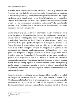 Jesús Martín Cepeda Dovala

existente, de las aspiraciones sociales existentes: fórmulas y nada más que
fórmulas, y, a pesar de todas sus invectivas contra el dogmatismo, se condena a
sí misma al dogmatismo, y precisamente al dogmatismo femenino. Es y sigue
siendo una mujer vieja, la ajada y viuda filosofía hegeliana, que se maquilla y
cubre de polvos su cuerpo macilento, secado por la más repugnante abstracción,
y vuelve la vista a todas partes, buscando un pretendiente65”. La filosofía se ha
quedado viuda. Quedó fuera de la verdadera aspiración del hombre y sólo tiene
lugar como una nueva enajenación.
La enajenación religiosa, al parecer, es la forma más endeble y hasta cierto punto
hecho inexplicable de la enajenación humana. La religión esta creada por el
Estado y más en el fondo por las clases burguesa, encarnación de la pro piedad
privada, clase Capitalista. Así, la religión será lo primero en caer con las viejas
estructuras de las que dependía. Desaparecida la religión, las baterías de las
fuerzas humanas de restauración fijarán su crítica en las alienaciones más
radicales del materialismo pleno. Porque, por otra parte, la religión no es sino
un fantasma consolador de las clases oprimidas, creado por los opresores para
que la vista de aquellos se dirija al yació en vez de clavar los ojos en los hechos
históricos concretos. Con estola religión se constituye, para Marx, como la más
grotesca de las enajenaciones. Así, en la Crítica de la Filosofía del Derecho se
expresa en forma radical. “La crítica de la religi6 desengaña al hombre para que
piense, para que actúe y organice su realidad como un hombre desengañado y
que ha entrado en razón, para que gire en torno a si mismo y a su sol real. La
religión es solamente el sol ilusorio que gira en torno del hombre mientras éste
entorno de sí mismo.
La misión histórica consiste que, una vez desaparecido al más allá de la verdad,
en averiguar la verdad del más acá. Y en primer término, la misión de la
filosofía, que se halla al servicio de la historia, consiste pues, una vez que se ha
desenmascarado la forma de santidad de la enajenación humana, en
desenmascarar la autoenajenación en sus formas no santas. La crítica del cielo

65

60

Ibídem, pág. 85.

 