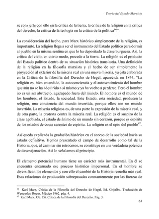 Teoría del Estado Marxista

se convierte con ello en la crítica de la tierra, la crítica de la religión en la crítica
del derecho, la crítica de la teología en la crítica de la política66”.
La consideración del hecho, para Marx histórico simplemente de la religión, es
importante. La religión llega a ser el instrumento del Estado político para dormir
al pueblo en la misma sentina en que lo ha depositado la clase burguesa. Así, la
crítica del cielo, en cierto modo, precede a la tierra. La religión es el producto
del Estado político dentro de su situación histórica transitoria. Una definición
de la religión en la filosofía marxista y el hecho de ser simplemente la
proyección al exterior de la miseria real en una nueva miseria, ya está elaborada
en la Crítica de la filosofía del Derecho de Hegel, aparecida en 1844. “La
religión es, bien entendido, la autoconciencia y el autosentimiento del hombre
que aún no se ha adquirido a sí mismo y ya ha vuelto a perderse. Pero el hombre
no es un ser abstracto, agazapado fuera del mundo. El hombre es el mundo de
los hombres, el Estado, la sociedad. Este Estado, esta sociedad, producen la
religión, una conciencia del mundo invertida, porque ellos son un mundo
invertido. La miseria religiosa es, de una parte la expresión de la miseria real, y
de otra parte, la protesta contra la miseria real. La religión es el suspiro de la
clase agobiada, el estado de ánimo de un mundo sin corazón, porque es espíritu
de los estados de cosas carentes de espíritu. La religión es el opio del pueblo67.
Así queda explicada la gradación histórica en el acceso de la sociedad hacia su
estado definitivo. Hemos presentado el campo de desarrollo como tal de la
Historia, que, al caminar sin retrocesos, se constituye en una verdadera potencia
de desenajenación. Así lo señalamos al principio.
El elemento potencial humano tiene un carácter más instrumental. En él se
encuentra encarnado ese proceso histórico impersonal. En el hombre se
diversifican los elementos y con ello el cambió de la Historia resuelta más real.
Esas relaciones de producción sobrepasadas constantemente por las fuerzas de
66

Karl Marx, Crítica de la Filosofía del Derecho de Hegel. Ed. Grijalbo. Traducción de
Wenceslao Roces. México 1962. pág. 4.
67
Karl Marx. Ob. Cit. Crítica de la Filosofía del Derecho. Pág. 3.

61

 