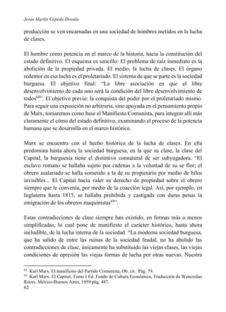 Jesús Martín Cepeda Dovala

producción se ven encarnadas en una sociedad de hombres metidos en la lucha
de clases.
El hombre como potencia en el marco de la historia, hacia la constitución del
estado definitivo. El esquema es sencillo: El problema de raíz inmediato es la
abolición de la propiedad privada. El medio, la lucha de clases. El órgano
redentor en esa lucha es el proletariado. El sistema de que se parte es la sociedad
burguesa. El objetivo final: “La libre asociación en que el libre
desenvolvimiento de cada uno será la condición del libre desenvolvimiento de
todos68”. El objetivo previo: la conquista del poder por el proletariado mismo.
Para seguir una exposición no arbitraria, sino apoyada en el pensamiento propio
de Marx, tomaremos como base el Manifiesto Comunista, para integrar allí más
claramente el cómo del estado definitivo, examinando el proceso de la potencia
humana que se desarrolla en el marco histórico.
Marx se encuentra con el hecho histórico de la lucha de clases. En ella
predomina hasta ahora la sociedad burguesa, en la que su clase, la clase del
Capital, la burguesía tiene el distintivo connatural de ser subyugadora. “El
esclavo romano se hallaba sujeto por cadenas a la voluntad de su se flor; el
obrero asalariado se halla sometido a la de su propietario por medio de hilos
invisibles... El Capital hacía valer su derecho de propiedad sobre el obrero
siempre que le convenía, por medio de la coacción legal. Así, por ejemplo, en
Inglaterra hasta 1815, se hallaba prohibida y castigada con duras penas la
emigración de los obreros maquinistas69”.
Estas contradicciones de clase siempre han existido, en formas más o menos
simplificadas, lo cual pone de manifiesto el carácter histórico, hasta ahora
ineludible, de la lucha interna de la sociedad. “La moderna sociedad burguesa,
que ha salido de entre las ruinas de la sociedad feudal, no ha abolido las
contradicciones de clase, únicamente ha substituido las viejas clases, las viejas
condiciones de opresión las viejas formas de lucha por otras nuevas. Nuestra
68

Karl Marx. El manifiesto del Partido Comunista, Ob. cit. Pág. 79.
Karl Marx. El Capital, Tomo I Ed. Fondo de Cultura Económica, Traducción de Wenceslao
Roces. México-Buenos Aires, 1959 pág. 487.
69

62

 