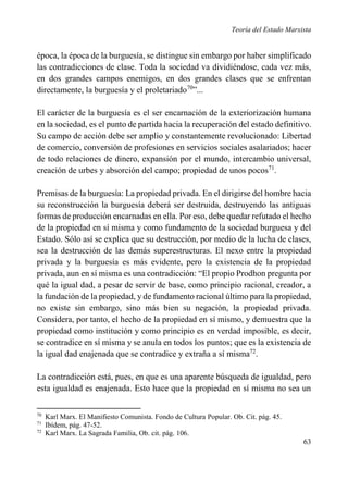Teoría del Estado Marxista

época, la época de la burguesía, se distingue sin embargo por haber simplificado
las contradicciones de clase. Toda la sociedad va dividiéndose, cada vez más,
en dos grandes campos enemigos, en dos grandes clases que se enfrentan
directamente, la burguesía y el proletariado70”...
El carácter de la burguesía es el ser encarnación de la exteriorización humana
en la sociedad, es el punto de partida hacia la recuperación del estado definitivo.
Su campo de acción debe ser amplio y constantemente revolucionado: Libertad
de comercio, conversión de profesiones en servicios sociales asalariados; hacer
de todo relaciones de dinero, expansión por el mundo, intercambio universal,
creación de urbes y absorción del campo; propiedad de unos pocos71.
Premisas de la burguesía: La propiedad privada. En el dirigirse del hombre hacia
su reconstrucción la burguesía deberá ser destruida, destruyendo las antiguas
formas de producción encarnadas en ella. Por eso, debe quedar refutado el hecho
de la propiedad en sí misma y como fundamento de la sociedad burguesa y del
Estado. Sólo así se explica que su destrucción, por medio de la lucha de clases,
sea la destrucción de las demás superestructuras. El nexo entre la propiedad
privada y la burguesía es más evidente, pero la existencia de la propiedad
privada, aun en sí misma es una contradicción: “El propio Prodhon pregunta por
qué la igual dad, a pesar de servir de base, como principio racional, creador, a
la fundación de la propiedad, y de fundamento racional último para la propiedad,
no existe sin embargo, sino más bien su negación, la propiedad privada.
Considera, por tanto, el hecho de la propiedad en sí mismo, y demuestra que la
propiedad como institución y como principio es en verdad imposible, es decir,
se contradice en sí misma y se anula en todos los puntos; que es la existencia de
la igual dad enajenada que se contradice y extraña a sí misma72.
La contradicción está, pues, en que es una aparente búsqueda de igualdad, pero
esta igualdad es enajenada. Esto hace que la propiedad en sí misma no sea un
70
71
72

Karl Marx. El Manifiesto Comunista. Fondo de Cultura Popular. Ob. Cit. pág. 45.
Ibídem, pág. 47-52.
Karl Marx. La Sagrada Familia, Ob. cit. pág. 106.

63

 
