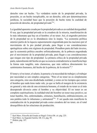 Jesús Martín Cepeda Dovala

derecho sino un hecho. “La verdadera razón de la propiedad privada, la
posesión, es un hecho inexplicable, no un derecho, sólo por determinaciones
jurídicas, la sociedad hace que la posesión de hecho tome la cualidad de
posesión de derecho, de propiedad privada73”.
La igualdad aparente creada por la propiedad privada es en realidad desigualdad.
O sea, que la propiedad privada es la creadora de la miseria, manifestación de
lo más inhumano que hay en el hombre: el no tener. Así, el engendro próximo
de la propiedad no es la abundancia sino la inopia. “La economía política
anterior partía de la riqueza supuestamente engendrada para las naciones por el
movimiento de la pro piedad privada, para llegar a sus consideraciones
apologéticas sobre este régimen de propiedad. Proudhon parte del lado inverso,
que la economía política encubre sofisticadamente, de la pobreza engendrada
por el movimiento de la propiedad privada, para llegar a sus consideraciones
que niegan este tipo de propiedad. La primera crítica de la propiedad privada
parte, naturalmente del hecho en que su esencia contradictoria se manifiesta bajo
la forma más tangible, más clamorosa, que más subleva directamente los
sentimientos humanos, del hecho de la pobreza, de la miseria74.”
El tener y el no tener, el salario, la penuria y la necesidad de trabajar y el trabajar
por necesidad so son simples categorías. “Pero el no tener no es simplemente
una categoría, sino una desdichada realidad, y como en los tiempos que corren
el hombre que nada tiene nada vale, ya que se halla al margen de la existencia
en general y más aún de una existencia humana, el estado de no tener es el más
desesperado divorcio entre el hombre y su objetividad. El no tener es un
completo espiritualismo, la realidad total del hombre un tener muy positivo, un
tener hambre, frío, enfermedades, crímenes, humillación, embrutecimiento, en
una palabra todo lo inhumano y antinatural75”. Y así queda más manifiesta la
contradicción de la propiedad privada como creadora del no tener, en el total
desequilibrio de las relaciones de producción.

73
74
75

64

Karl Marx. Filosofía del Estado en Hegel. Crítica Ob. cit. pág. 225.
Karl Marx. La Sagrada Familia. Ob. Cit. pág. 99.
Ibídem, pág. 107.

 