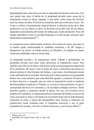 Jesús Martín Cepeda Dovala

propiedad privada, como tal ya no está en capacidad de efectuar el divorcio. Con
esto queda más claro el hecho de la propiedad privada como causa de la
enajenación social en efecto segundo, y, por tanto, como causa del divorcio
entre las clases sociales. El divorcio económico provoca el divorcio social. “En
lo que se refiere a la producción material directa, la decisión acerca de si debe
producirse o no un objeto, es decir, la decisión acerca del valor de ese objeto,
dependerá esencialmente del tiempo de trabajo que cueste producirlo. Pues del
tiempo dependerá el que la sociedad disponga o no del tiempo necesario para
desarrollarse humanamente78”.
La conjunción nueva deberá partir, primero, de la lucha de clases, para que en
el intento quede reestructurada la verdadera economía y de allí vengan a
desaparecer las clases, el Estado político, la filosofía y la religión en cuanto
estructuras edificadas sobre la misma base.
La propiedad privada y la enajenación social. Capital y proletariado. La
propiedad privada tiene pues como derivación la enajenación social. Esto
significa que ella crea la lucha y ella misma actúa como protagonista impersonal
de la antinomia. De nuevo viene la lucha de clases a derrocarla para poner en
primer término el valor humano del trabajo, y, por tanto, al proletariado mismo
como unificador de la sociedad. Esta lucha por el derrocamiento de la propiedad
deduce dos cosas: primero, que entre derechos iguales y contrarios la fuerza es
el factor decisivo; y segundo, que así como la enajenación social es producto
del desequilibrio creado por el Capital, es a la nueva clase proletaria a la que le
corresponde devolver a la economía y a la sociedad su balance correcto: “Entre
derechos iguales y contrarios decide la fuerza. Por eso, en la historia de la
producción Capitalista, la reglamentación de la jornada del trabajo se nos revela
como una lucha en torno a los límites de la jornada (Aquí está la lucha humana,
expresión en carne y hueso del desequilibrio entre fuerzas y relaciones de
producción); lucha ventilada entre el Capitalista universal, o sea, la clase
Capitalista de un lado, y de otro, el obrero universal, o sea la clase obrera79”.

78
79

66

Ibídem, pág. 114.
Karl Marx. El Capital Tomo I. Ob. cit. Pág. 180.

 