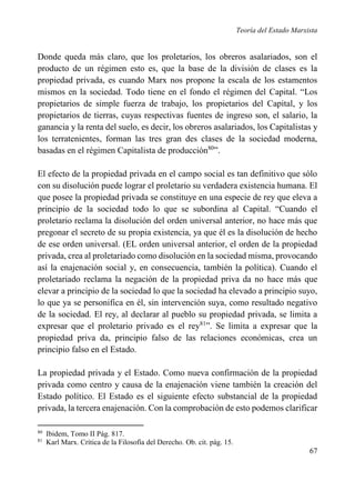 Teoría del Estado Marxista

Donde queda más claro, que los proletarios, los obreros asalariados, son el
producto de un régimen esto es, que la base de la división de clases es la
propiedad privada, es cuando Marx nos propone la escala de los estamentos
mismos en la sociedad. Todo tiene en el fondo el régimen del Capital. “Los
propietarios de simple fuerza de trabajo, los propietarios del Capital, y los
propietarios de tierras, cuyas respectivas fuentes de ingreso son, el salario, la
ganancia y la renta del suelo, es decir, los obreros asalariados, los Capitalistas y
los terratenientes, forman las tres gran des clases de la sociedad moderna,
basadas en el régimen Capitalista de producción80”.
El efecto de la propiedad privada en el campo social es tan definitivo que sólo
con su disolución puede lograr el proletario su verdadera existencia humana. El
que posee la propiedad privada se constituye en una especie de rey que eleva a
principio de la sociedad todo lo que se subordina al Capital. “Cuando el
proletario reclama la disolución del orden universal anterior, no hace más que
pregonar el secreto de su propia existencia, ya que él es la disolución de hecho
de ese orden universal. (EL orden universal anterior, el orden de la propiedad
privada, crea al proletariado como disolución en la sociedad misma, provocando
así la enajenación social y, en consecuencia, también la política). Cuando el
proletariado reclama la negación de la propiedad priva da no hace más que
elevar a principio de la sociedad lo que la sociedad ha elevado a principio suyo,
lo que ya se personifica en él, sin intervención suya, como resultado negativo
de la sociedad. El rey, al declarar al pueblo su propiedad privada, se limita a
expresar que el proletario privado es el rey81”. Se limita a expresar que la
propiedad priva da, principio falso de las relaciones económicas, crea un
principio falso en el Estado.
La propiedad privada y el Estado. Como nueva confirmación de la propiedad
privada como centro y causa de la enajenación viene también la creación del
Estado político. El Estado es el siguiente efecto substancial de la propiedad
privada, la tercera enajenación. Con la comprobación de esto podemos clarificar
80
81

Ibidem, Tomo II Pág. 817.
Karl Marx. Crítica de la Filosofía del Derecho. Ob. cit. pág. 15.

67

 