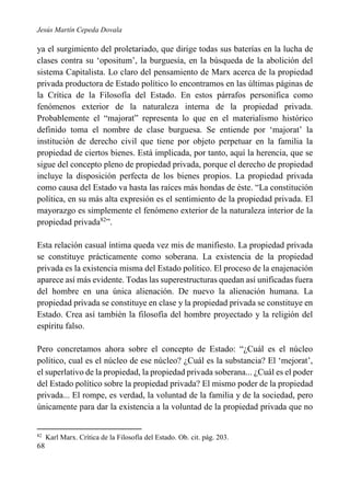 Jesús Martín Cepeda Dovala

ya el surgimiento del proletariado, que dirige todas sus baterías en la lucha de
clases contra su ‘opositum’, la burguesía, en la búsqueda de la abolición del
sistema Capitalista. Lo claro del pensamiento de Marx acerca de la propiedad
privada productora de Estado político lo encontramos en las últimas páginas de
la Crítica de la Filosofía del Estado. En estos párrafos personifica como
fenómenos exterior de la naturaleza interna de la propiedad privada.
Probablemente el “majorat” representa lo que en el materialismo histórico
definido toma el nombre de clase burguesa. Se entiende por ‘majorat’ la
institución de derecho civil que tiene por objeto perpetuar en la familia la
propiedad de ciertos bienes. Está implicada, por tanto, aquí la herencia, que se
sigue del concepto pleno de propiedad privada, porque el derecho de propiedad
incluye la disposición perfecta de los bienes propios. La propiedad privada
como causa del Estado va hasta las raíces más hondas de éste. “La constitución
política, en su más alta expresión es el sentimiento de la propiedad privada. El
mayorazgo es simplemente el fenómeno exterior de la naturaleza interior de la
propiedad privada82”.
Esta relación casual íntima queda vez mis de manifiesto. La propiedad privada
se constituye prácticamente como soberana. La existencia de la propiedad
privada es la existencia misma del Estado político. El proceso de la enajenación
aparece así más evidente. Todas las superestructuras quedan así unificadas fuera
del hombre en una única alienación. De nuevo la alienación humana. La
propiedad privada se constituye en clase y la propiedad privada se constituye en
Estado. Crea así también la filosofía del hombre proyectado y la religión del
espíritu falso.
Pero concretamos ahora sobre el concepto de Estado: “¿Cuál es el núcleo
político, cual es el núcleo de ese núcleo? ¿Cuál es la substancia? El ‘mejorat’,
el superlativo de la propiedad, la propiedad privada soberana... ¿Cuál es el poder
del Estado político sobre la propiedad privada? El mismo poder de la propiedad
privada... El rompe, es verdad, la voluntad de la familia y de la sociedad, pero
únicamente para dar la existencia a la voluntad de la propiedad privada que no

82

68

Karl Marx. Crítica de la Filosofía del Estado. Ob. cit. pág. 203.

 