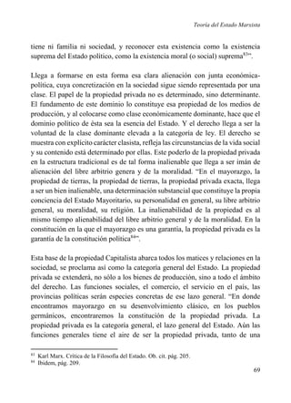 Teoría del Estado Marxista

tiene ni familia ni sociedad, y reconocer esta existencia como la existencia
suprema del Estado político, como la existencia moral (o social) suprema83”.
Llega a formarse en esta forma esa clara alienación con junta económicapolítica, cuya concretización en la sociedad sigue siendo representada por una
clase. El papel de la propiedad privada no es determinado, sino determinante.
El fundamento de este dominio lo constituye esa propiedad de los medios de
producción, y al colocarse como clase económicamente dominante, hace que el
dominio político de ésta sea la esencia del Estado. Y el derecho llega a ser la
voluntad de la clase dominante elevada a la categoría de ley. El derecho se
muestra con explícito carácter clasista, refleja las circunstancias de la vida social
y su contenido está determinado por ellas. Este poderlo de la propiedad privada
en la estructura tradicional es de tal forma inalienable que llega a ser imán de
alienación del libre arbitrio genera y de la moralidad. “En el mayorazgo, la
propiedad de tierras, la propiedad de tierras, la propiedad privada exacta, llega
a ser un bien inalienable, una determinación substancial que constituye la propia
conciencia del Estado Mayoritario, su personalidad en general, su libre arbitrio
general, su moralidad, su religión. La inalienabilidad de la propiedad es al
mismo tiempo alienabilidad del libre arbitrio general y de la moralidad. En la
constitución en la que el mayorazgo es una garantía, la propiedad privada es la
garantía de la constitución política84”.
Esta base de la propiedad Capitalista abarca todos los matices y relaciones en la
sociedad, se proclama así como la categoría general del Estado. La propiedad
privada se extenderá, no sólo a los bienes de producción, sino a todo el ámbito
del derecho. Las funciones sociales, el comercio, el servicio en el país, las
provincias políticas serán especies concretas de ese lazo general. “En donde
encontramos mayorazgo en su desenvolvimiento clásico, en los pueblos
germánicos, encontraremos la constitución de la propiedad privada. La
propiedad privada es la categoría general, el lazo general del Estado. Aún las
funciones generales tiene el aire de ser la propiedad privada, tanto de una
83
84

Karl Marx. Crítica de la Filosofía del Estado. Ob. cit. pág. 205.
Ibidem, pág. 209.

69

 