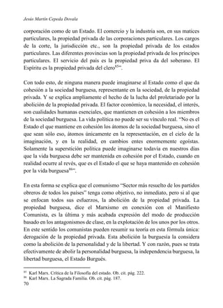 Jesús Martín Cepeda Dovala

corporación como de un Estado. El comercio y la industria son, en sus matices
particulares, la propiedad privada de las corporaciones particulares. Los cargos
de la corte, la jurisdicción etc., son la propiedad privada de los estados
particulares. Las diferentes provincias son la propiedad privada de los príncipes
particulares. El servicio del país es la propiedad priva da del soberano. El
Espíritu es la propiedad privada del clero85”.
Con todo esto, de ninguna manera puede imaginarse al Estado como el que da
cohesión a la sociedad burguesa, representante en la sociedad, de la propiedad
privada. Y se explica ampliamente el hecho de la lucha del proletariado por la
abolición de la propiedad privada. El factor económico, la necesidad, el interés,
son cualidades humanas esenciales, que mantienen en cohesión a los miembros
de la sociedad burguesa. La vida política no puede ser su vínculo real. “No es el
Estado el que mantiene en cohesión los átomos de la sociedad burguesa, sino el
que sean sólo eso, átomos únicamente en la representación, en el cielo de la
imaginación, y en la realidad, en cambios entes enormemente egoístas.
Solamente la superstición política puede imaginarse todavía en nuestros días
que la vida burguesa debe ser mantenida en cohesión por el Estado, cuando en
realidad ocurre al revés, que es el Estado el que se haya mantenido en cohesión
por la vida burguesa86”.
En esta forma se explica que el comunismo “Sector más resuelto de los partidos
obreros de todos los países” tenga como objetivo, no inmediato, pero si al que
se enfocan todos sus esfuerzos, la abolición de la propiedad privada. La
propiedad burguesa, dice el Marxismo en conexión con el Manifiesto
Comunista, es la última y más acabada expresión del modo de producción
basado en los antagonismos de clase, en la explotación de los unos por los otros.
En este sentido los comunistas pueden resumir su teoría en esta fórmula única:
derogación de la propiedad privada. Esta abolición la burguesía la considera
como la abolición de la personalidad y de la libertad. Y con razón, pues se trata
efectivamente de abolir la personalidad burguesa, la independencia burguesa, la
libertad burguesa, el Estado Burgués.
85
86

70

Karl Marx. Crítica de la Filosofía del estado. Ob. cit. pág. 222.
Karl Marx. La Sagrada Familia. Ob. cit. pág. 187.

 
