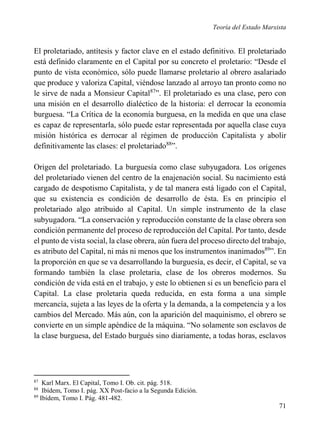 Teoría del Estado Marxista

El proletariado, antítesis y factor clave en el estado definitivo. El proletariado
está definido claramente en el Capital por su concreto el proletario: “Desde el
punto de vista económico, sólo puede llamarse proletario al obrero asalariado
que produce y valoriza Capital, viéndose lanzado al arroyo tan pronto como no
le sirve de nada a Monsieur Capital87”. El proletariado es una clase, pero con
una misión en el desarrollo dialéctico de la historia: el derrocar la economía
burguesa. “La Crítica de la economía burguesa, en la medida en que una clase
es capaz de representarla, sólo puede estar representada por aquella clase cuya
misión histórica es derrocar al régimen de producción Capitalista y abolir
definitivamente las clases: el proletariado88”.
Origen del proletariado. La burguesía como clase subyugadora. Los orígenes
del proletariado vienen del centro de la enajenación social. Su nacimiento está
cargado de despotismo Capitalista, y de tal manera está ligado con el Capital,
que su existencia es condición de desarrollo de ésta. Es en principio el
proletariado algo atribuido al Capital. Un simple instrumento de la clase
subyugadora. “La conservación y reproducción constante de la clase obrera son
condición permanente del proceso de reproducción del Capital. Por tanto, desde
el punto de vista social, la clase obrera, aún fuera del proceso directo del trabajo,
es atributo del Capital, ni más ni menos que los instrumentos inanimados89”. En
la proporción en que se va desarrollando la burguesía, es decir, el Capital, se va
formando también la clase proletaria, clase de los obreros modernos. Su
condición de vida está en el trabajo, y este lo obtienen si es un beneficio para el
Capital. La clase proletaria queda reducida, en esta forma a una simple
mercancía, sujeta a las leyes de la oferta y la demanda, a la competencia y a los
cambios del Mercado. Más aún, con la aparición del maquinismo, el obrero se
convierte en un simple apéndice de la máquina. “No solamente son esclavos de
la clase burguesa, del Estado burgués sino diariamente, a todas horas, esclavos

87

Karl Marx. El Capital, Tomo I. Ob. cit. pág. 518.
Ibídem, Tomo I. pág. XX Post-facio a la Segunda Edición.
89
Ibídem, Tomo I. Pág. 481-482.
88

71

 