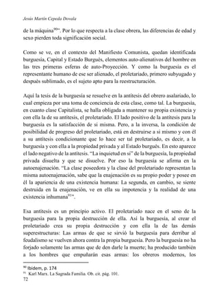 Jesús Martín Cepeda Dovala

de la máquina90”. Por lo que respecta a la clase obrera, las diferencias de edad y
sexo pierden toda significación social.
Como se ve, en el contexto del Manifiesto Comunista, quedan identificada
burguesía, Capital y Estado Burgués, elementos auto-alienativos del hombre en
las tres primeras esferas de auto-Proyección. Y como la burguesía es el
representante humano de ese ser alienado, el proletariado, primero subyugado y
después sublimado, es el sujeto apto para la reestructuración.
Aquí la tesis de la burguesía se resuelve en la antítesis del obrero asalariado, lo
cual empieza por una toma de conciencia de esta clase, como tal. La burguesía,
en cuanto clase Capitalista, se halla obligada a mantener su propia existencia y
con ella la de su antítesis, el proletariado. El lado positivo de la antítesis para la
burguesía es la satisfacción de si misma. Pero, a la inversa, la condición de
posibilidad de progreso del proletariado, está en destruirse a si mismo y con él
a su antítesis condicionante que lo hace ser tal proletariado, es decir, a la
burguesía y con ella a la propiedad privada y al Estado burgués. En esto aparece
el lado negativo de la antítesis. “La inquietud en si” de la burguesía, la propiedad
privada disuelta y que se disuelve. Por eso la burguesía se afirma en la
autoenajenación. “La clase poseedora y la clase del proletariado representan la
misma autoenajenación, sabe que la enajenación es su propio poder y posee en
él la apariencia de una existencia humana: La segunda, en cambio, se siente
destruida en la enajenación, ve en ella su impotencia y la realidad de una
existencia inhumana91”.
Esa antítesis es un principio activo. El proletariado nace en el seno de la
burguesía para la propia destrucción de ella. Así la burguesía, al crear el
proletariado crea su propia destrucción y con ella la de las demás
superestructuras: Las armas de que se sirvió la burguesía para derribar al
feudalismo se vuelven ahora contra la propia burguesía. Pero la burguesía no ha
forjado solamente las armas que de den darle la muerte; ha producido también
a los hombres que empuñarán esas armas: los obreros modernos, los
90

Ibidem, p. 174

91

72

Karl Marx. La Sagrada Familia. Ob. cit. pág. 101.

 