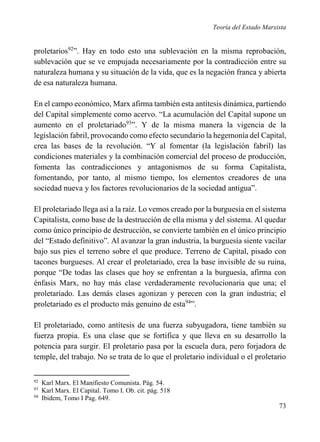 Teoría del Estado Marxista

proletarios92”. Hay en todo esto una sublevación en la misma reprobación,
sublevación que se ve empujada necesariamente por la contradicción entre su
naturaleza humana y su situación de la vida, que es la negación franca y abierta
de esa naturaleza humana.
En el campo económico, Marx afirma también esta antítesis dinámica, partiendo
del Capital simplemente como acervo. “La acumulación del Capital supone un
aumento en el proletariado93”. Y de la misma manera la vigencia de la
legislación fabril, provocando como efecto secundario la hegemonía del Capital,
crea las bases de la revolución. “Y al fomentar (la legislación fabril) las
condiciones materiales y la combinación comercial del proceso de producción,
fomenta las contradicciones y antagonismos de su forma Capitalista,
fomentando, por tanto, al mismo tiempo, los elementos creadores de una
sociedad nueva y los factores revolucionarios de la sociedad antigua”.
El proletariado llega así a la raíz. Lo vemos creado por la burguesía en el sistema
Capitalista, como base de la destrucción de ella misma y del sistema. Al quedar
como único principio de destrucción, se convierte también en el único principio
del “Estado definitivo”. Al avanzar la gran industria, la burguesía siente vacilar
bajo sus pies el terreno sobre el que produce. Terreno de Capital, pisado con
tacones burgueses. Al crear el proletariado, crea la base invisible de su ruina,
porque “De todas las clases que hoy se enfrentan a la burguesía, afirma con
énfasis Marx, no hay más clase verdaderamente revolucionaria que una; el
proletariado. Las demás clases agonizan y perecen con la gran industria; el
proletariado es el producto más genuino de esta94”.
El proletariado, como antítesis de una fuerza subyugadora, tiene también su
fuerza propia. Es una clase que se fortifica y que lleva en su desarrollo la
potencia para surgir. El proletario pasa por la escuela dura, pero forjadora de
temple, del trabajo. No se trata de lo que el proletario individual o el proletario
92
93
94

Karl Marx. El Manifiesto Comunista. Pág. 54.
Karl Marx. El Capital. Tomo I. Ob. cit. pág. 518
Ibidem, Tomo I Pag. 649.

73

 