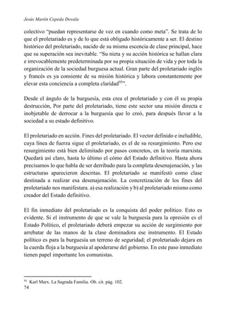 Jesús Martín Cepeda Dovala

colectivo “puedan representarse de vez en cuando como meta”. Se trata de lo
que el proletariado es y de lo que está obligado históricamente a ser. El destino
histórico del proletariado, nacido de su misma escencia de clase principal, hace
que su superación sea inevitable. “Su nieta y su acción histórica se hallan clara
e irrevocablemente predeterminada por su propia situación de vida y por toda la
organización de la sociedad burguesa actual. Gran parte del proletariado inglés
y francés es ya consiente de su misión histórica y labora constantemente por
elevar esta conciencia a completa claridad95”.
Desde el ángulo de la burguesía, esta crea el proletariado y con él su propia
destrucción, Por parte del proletariado, tiene este sector una misión directa e
inobjetable de derrocar a la burguesía que lo creó, para después llevar a la
sociedad a su estado definitivo.
El proletariado en acción. Fines del proletariado. El vector definido e ineludible,
cuya línea de fuerza sigue el proletariado, es el de su resurgimiento. Pero ese
resurgimiento está bien delimitado por pasos concretos, en la teoría marxista.
Quedará así claro, hasta lo último el cómo del Estado definitivo. Hasta ahora
precisamos lo que habla de ser derribado para la completa desenajenación, y las
estructuras aparecieron descritas. El proletariado se manifestó como clase
destinada a realizar esa desenajenación. La concretización de los fines del
proletariado nos manifestara. a) esa realización y b) al proletariado mismo como
creador del Estado definitivo.
El fin inmediato del proletariado es la conquista del poder político. Esto es
evidente. Si el instrumento de que se vale la burguesía para la opresión es el
Estado Político, el proletariado deberá empezar su acción de surgimiento por
arrebatar de las manos de la clase dominadora ese instrumento. El Estado
político es para la burguesía un terreno de seguridad; el proletariado dejara en
la cuerda floja a la burguesía al apoderarse del gobierno. En este paso inmediato
tienen papel importante los comunistas.

95

74

Karl Marx. La Sagrada Familia. Ob. cit. pág. 102.

 