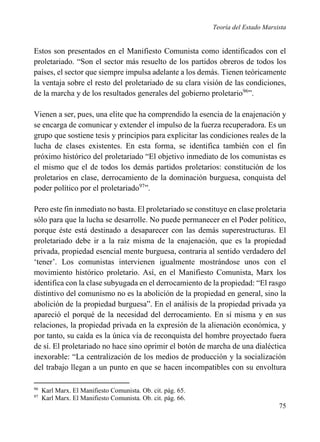 Teoría del Estado Marxista

Estos son presentados en el Manifiesto Comunista como identificados con el
proletariado. “Son el sector más resuelto de los partidos obreros de todos los
países, el sector que siempre impulsa adelante a los demás. Tienen teóricamente
la ventaja sobre el resto del proletariado de su clara visión de las condiciones,
de la marcha y de los resultados generales del gobierno proletario96”.
Vienen a ser, pues, una elite que ha comprendido la esencia de la enajenación y
se encarga de comunicar y extender el impulso de la fuerza recuperadora. Es un
grupo que sostiene tesis y principios para explicitar las condiciones reales de la
lucha de clases existentes. En esta forma, se identifica también con el fin
próximo histórico del proletariado “El objetivo inmediato de los comunistas es
el mismo que el de todos los demás partidos proletarios: constitución de los
proletarios en clase, derrocamiento de la dominación burguesa, conquista del
poder político por el proletariado97”.
Pero este fin inmediato no basta. El proletariado se constituye en clase proletaria
sólo para que la lucha se desarrolle. No puede permanecer en el Poder político,
porque éste está destinado a desaparecer con las demás superestructuras. El
proletariado debe ir a la raíz misma de la enajenación, que es la propiedad
privada, propiedad esencial mente burguesa, contraria al sentido verdadero del
‘tener’. Los comunistas intervienen igualmente mostrándose unos con el
movimiento histórico proletario. Así, en el Manifiesto Comunista, Marx los
identifica con la clase subyugada en el derrocamiento de la propiedad: “El rasgo
distintivo del comunismo no es la abolición de la propiedad en general, sino la
abolición de la propiedad burguesa”. En el análisis de la propiedad privada ya
apareció el porqué de la necesidad del derrocamiento. En sí misma y en sus
relaciones, la propiedad privada en la expresión de la alienación económica, y
por tanto, su caída es la única vía de reconquista del hombre proyectado fuera
de sí. El proletariado no hace sino oprimir el botón de marcha de una dialéctica
inexorable: “La centralización de los medios de producción y la socialización
del trabajo llegan a un punto en que se hacen incompatibles con su envoltura
96
97

Karl Marx. El Manifiesto Comunista. Ob. cit. pág. 65.
Karl Marx. El Manifiesto Comunista. Ob. cit. pág. 66.

75

 
