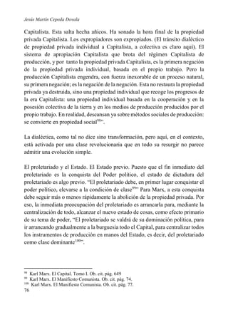 Jesús Martín Cepeda Dovala

Capitalista. Esta salta hecha añicos. Ha sonado la hora final de la propiedad
privada Capitalista. Los expropiadores son expropiados. (El tránsito dialéctico
de propiedad privada individual a Capitalista, a colectiva es claro aquí). El
sistema de apropiación Capitalista que brota del régimen Capitalista de
producción, y por tanto la propiedad privada Capitalista, es la primera negación
de la propiedad privada individual, basada en el propio trabajo. Pero la
producción Capitalista engendra, con fuerza inexorable de un proceso natural,
su primera negación; es la negación de la negación. Esta no restaura la propiedad
privada ya destruida, sino una propiedad individual que recoge los progresos de
la era Capitalista: una propiedad individual basada en la cooperación y en la
posesión colectiva de la tierra y en los medios de producción producidos por el
propio trabajo. En realidad, descansan ya sobre métodos sociales de producción:
se convierte en propiedad social98”.
La dialéctica, como tal no dice sino transformación, pero aquí, en el contexto,
está activada por una clase revolucionaria que en todo su resurgir no parece
admitir una evolución simple.
El proletariado y el Estado. El Estado previo. Puesto que el fin inmediato del
proletariado es la conquista del Poder político, el estado de dictadura del
proletariado es algo previo. “El proletariado debe, en primer lugar conquistar el
poder político, elevarse a la condición de clase99” Para Marx, a esta conquista
debe seguir más o menos rápidamente la abolición de la propiedad privada. Por
eso, la inmediata preocupación del proletariado es arrancarla para, mediante la
centralización de todo, alcanzar el nuevo estado de cosas, como efecto primario
de su tema de poder, “El proletariado se valdrá de su dominación política, para
ir arrancando gradualmente a la burguesía todo el Capital, para centralizar todos
los instrumentos de producción en manos del Estado, es decir, del proletariado
como clase dominante100”.

98

Karl Marx. El Capital. Tomo I. Ob. cit. pág. 649
Karl Marx. El Manifiesto Comunista. Ob. cit. pág. 74.
100
Karl Marx. El Manifiesto Comunista. Ob. cit. pág. 77.
99

76

 