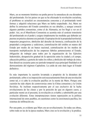 Teoría del Estado Marxista

Marx, en su momento histórico no podía prever la naturaleza de esa dictadura
del proletariado. En los países en que se ha efectuado la revolución socialista,
el problema se actualizó en circunstancias concretas y el proletariado tomó
formas y adquirió relaciones que Marx no había sospechado. Así, Marx no
define la estructura del Estado centralista en sus detalles, y aunque conoció
algunos partidos comunistas, como el de Alemania, no los llegó a ver en el
poder. Así, en el Manifiesto Comunista se acentúa más el carácter transitorio
del proletariado en el poder y asigna simplemente las medidas que deberán ser
puestas en práctica durante ese periodo: Expropiación de la propiedad territorial,
impuestos progresivos, abolición del derecho de herencia, confiscación de la
propiedad a emigrantes y sediciosos, centralización del crédito en manos del
Estado por medio de un banco nacional, centralización de los medios de
transporte multiplicación de las empresas fabriles pertenecientes al Estado,
obligación de trabajar para todos por la organización de los Ejércitos
Industriales, desaparición gradual de la oposición entre la ciudad y el campo,
educación pública y gratuita de todos los niños y abolición del trabajo de éstos.
Son directivas escuetas para ese período temporal cuya principal finalidad es el
derrocamiento del régimen Capitalista. La caída de este dará lugar al Estado
definitivo.
Es más importante la cuestión levantada a propósito de la dictadura del
proletariado, sobre si su imposición será necesariamente fruto de una revolución
como tal, o si cabe la evolución pacífica en la mente de Marx. Porque esta
cuestión ha sido objeto de controversias entre la China comunista y la Unión
Soviética. Se inclinan respectivamente por el uso exclusivo de la lucha
revolucionaria de las clases y por la posición de que en algunos casos, y
particular mente en el presente, la revolución es evitable y substituible por una
evolución diferente. Estas interpretaciones tienen repercusión en la política
internacional de estos pueblos, en cuestiones como la coexistencia pacífica, los
sistemas de infiltración etc.
Por una parte, es evidente que Marx era un revolucionario. En todas sus obras,
sobre todo en las de la época madura, Marx cree en la revolución y la predica.
77

 