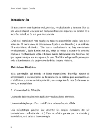 Jesús Martín Cepeda Dovala

Introducción
El marxismo es una doctrina total, práctica, revolucionaria y humana. Nos da
una visión integral y racional del mundo en todos sus aspectos. Su estudio en la
sociedad actual, es de una gran importancia.
¿Qué es el marxismo? Para muchos se reduce a una política social. Pero no es
sólo esto. El marxismo está íntimamente ligado a una filosofía y a un método:
El materialismo dialéctico. “Sin teoría revolucionaria no hay movimiento
revolucionario”, decía Lenin: por eso, antes de entrar a exponer la doctrina
práctica y revolucionaria sobre el Estado, dentro del materialismo histórico, hay
que exponer aunque sea un esquema, la base filosófica indispensable para captar
todo el fundamento y la proyección de dicho sistema leninista.
Materialismo Dialéctico.
Esta concepción del mundo se llama materialismo dialéctico porque su
aproximación a los fenómenos de la naturaleza, su método para conocerlos, es
el dialéctico y porque su interpretación, su concepción de esos fenómenos, su
teoría, es materialista.
1. Contenido de la Filosofía.
Una teoría del conocimiento: realismo y racionalismo extremos.
Una metodología específica: la dialéctica, universalmente válida.
Una metodología general: que describe los rasgos esenciales del ser
(materialismo evolucionista, etc.) Esta metafísica puesto que es monista y
materialista, está unida a la cosmología.

6

 