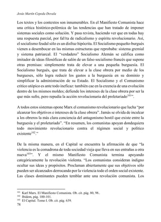 Jesús Martín Cepeda Dovala

Los textos y los contextos son innumerables. En el Manifiesto Comunista hace
una crítica histórico-polémica de las tendencias que han tratado de imponer
sistemas sociales como solución. Y pasa revista, haciendo ver que en todas hay
una respuesta parcial, por fal1ta de radicalismo y espíritu revolucionario. Así,
el socialismo feudal sólo es un disfraz hipócrita. El Socialismo pequeño-burgués
vienen a desembocar en las mismas estructuras que reprobaba: sistema gremial
y sistema patriarcal. El “verdadero” Socialismo Alemán se califica como
imitador de ideas filosóficas de salón de un falso socialismo francés que supone
otras premisas: simplemente trata de elevar a una pequeña burguesía. El
Socialismo burgués, que trata de elevar a la clase obrera por medio de los
burgueses, sólo logra reducir los gastos a la burguesía en su dominio y
simplificar la administración de su Estado. El Socialismo y el Comunismo
critico utópico es ante todo ineficaz: también cae en la creencia de una evolución
dentro de los mismos moldes; defiende los intereses de la clase obrera por ser la
que más sufre, pero repudia la acción revolucionaria del proletariado101”.
A todos estos sistemas opone Marx el comunismo revolucionario que lucha “por
alcanzar los objetivos e intereses de la clase obrera”. Jamás se olvida de inculcar
a los obreros la más clara conciencia del antagonismo hostil que existe entre la
burguesía y el proletariado”. “En resumen, los comunistas apoyan dondequiera
todo movimiento revolucionario contra el régimen social y político
existente102.”
De la misma manera, en el Capital se encuentra la afirmación de que “la
violencia es la comadrona de toda sociedad vieja que lleva en sus entrañas a otra
nueva103”. Y el mismo Manifiesto Comunista termina apoyando
categóricamente la revolución violenta. “Los comunistas consideran indigno
ocultar sus ideas y propósitos. Proclaman abiertamente que sus objetivos sólo
pueden ser alcanzados derrocando por la violencia todo el orden social existente.
Las clases dominantes pueden temblar ante una revolución comunista. Los

101
102
103

78

Karl Marx. El Manifiesto Comunista. Ob. cit. pág. 80, 98..
Ibidem, pág. 100-101.
El Capital. Tomo I. Ob. cit. pág. 639.

 