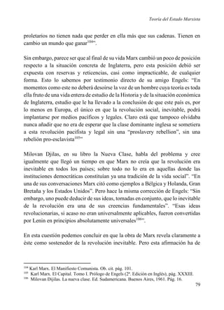 Teoría del Estado Marxista

proletarios no tienen nada que perder en ella más que sus cadenas. Tienen en
cambio un mundo que ganar104”.
Sin embargo, parece ser que al final de su vida Marx cambió un poco de posición
respecto a la situación concreta de Inglaterra, pero esta posición debió ser
expuesta con reservas y reticencias, casi como impracticable, de cualquier
forma. Esto lo sabemos por testimonio directo de su amigo Engels: “En
momentos como este no deberá desoírse la voz de un hombre cuya teoría es toda
ella fruto de una vida entera de estudio de la Historia y de la situación económica
de Inglaterra, estudio que le ha llevado a la conclusión de que este país es, por
lo menos en Europa, el único en que la revolución social, inevitable, podrá
implantarse por medios pacíficos y legales. Claro está que tampoco olvidaba
nunca añadir que no era de esperar que la clase dominante inglesa se sometiera
a esta revolución pacifista y legal sin una “proslavery rebellion”, sin una
rebelión pro-esclavista105”
Milovan Djilas, en su libro la Nueva Clase, habla del problema y cree
igualmente que llegó un tiempo en que Marx no creía que la revolución era
inevitable en todos los países; sobre todo no lo era en aquellas donde las
instituciones democráticas constituían ya una tradición de la vida social”. “En
una de sus conversaciones Marx citó como ejemplos a Bélgica y Holanda, Gran
Bretaña y los Estados Unidos”. Pero hace la misma corrección de Engels: “Sin
embargo, uno puede deducir de sus ideas, tomadas en conjunto, que lo inevitable
de la revolución era una de sus creencias fundamentales”. “Esas ideas
revolucionarias, si acaso no eran universalmente aplicables, fueron convertidas
por Lenin en principios absolutamente universales106”.
En esta cuestión podemos concluir en que la obra de Marx revela claramente a
éste como sostenedor de la revolución inevitable. Pero esta afirmación ha de

104

Karl Marx. El Manifiesto Comunista. Ob. cit. pág. 101.
Karl Marx. El Capital. Tomo I. Prólogo de Engels (2ª. Edición en Inglés), pág. XXXIII.
106
Milovan Dijilas. La nueva clase. Ed. Sudamericana. Buenos Aires, 1961. Pág. 16.
105

79

 