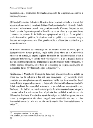 Jesús Martín Cepeda Dovala

matizarse con el testimonio de Engels a propósito de la aplicación concreta a
casos particulares.
El Estado Comunista definitivo. De este estado previo de dictadura, la sociedad
alcanzará finalmente el estado definitivo. Es el punto donde el cómo del Estado
alcanza el mismo concepto del qué ya determinado. Cuando, después de ese
Estado previo, hayan desaparecido las diferencias de clase, y la producción se
concentre en manos de individuos— (propiedad social), el Poder público
perderá su carácter político. Y pierde su carácter político precisamente porque
éste era una superestructura falsa, producto de la alienación económica que
ahora desaparece.
El Estado comunista se constituye en un simple estado de cosas, por la
desaparición del Estado político, según habla dicho Marx en la Crítica de la
Filosofía del Estado, al llegar a la plena definición del “estado de cosas”: “En la
verdadera democracia, el Estado político desaparece”. Y en la Sagrada Familia
esto queda más ampliamente expresado: El estado de cosas publico moderno, el
Estado acabado moderno, no se basa en la sociedad de los privilegios, sino en
la sociedad de los privilegios abolidos y disueltos107”.
Finalmente, el Manifiesto Comunista deja claro el concepto de ese estado de
cosas que ha de subsistir a las antiguas estructuras. Hay realmente como
resultado un reemplazamiento del organismo caldo por la revolución. En el
nuevo Estado se pone el acento en el desarrollo libre individual como condición
del desarrollo de la comunidad instaurada en sociedad con armazón diferente.
Sería una colectividad sin más jerarquía que la del sistema económico, integrada
cuando todos los miembros han adquirido las cualidades colectivas, sin
diferencias de clases: En substitución de la antigua sociedad burguesa, con sus
clases y antagonismos de clase, surgirá una asociación en que el libre
desenvolvimiento de cada uno será la condición del libre desenvolvimiento de
todos108”.

107
108

80

La Sagrada Familia. Ob. cit. pág. 182.
Karl Marx. El Manifiesto Comunista. Ob. cit. pág. 79.

 