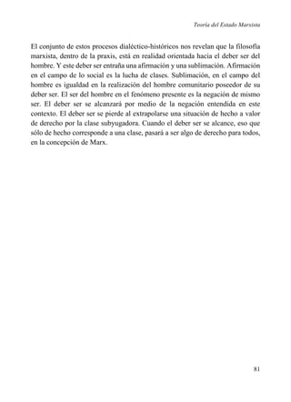 Teoría del Estado Marxista

El conjunto de estos procesos dialéctico-históricos nos revelan que la filosofía
marxista, dentro de la praxis, está en realidad orientada hacia el deber ser del
hombre. Y este deber ser entraña una afirmación y una sublimación. Afirmación
en el campo de lo social es la lucha de clases. Sublimación, en el campo del
hombre es igualdad en la realización del hombre comunitario poseedor de su
deber ser. El ser del hombre en el fenómeno presente es la negación de mismo
ser. El deber ser se alcanzará por medio de la negación entendida en este
contexto. El deber ser se pierde al extrapolarse una situación de hecho a valor
de derecho por la clase subyugadora. Cuando el deber ser se alcance, eso que
sólo de hecho corresponde a una clase, pasará a ser algo de derecho para todos,
en la concepción de Marx.

81

 