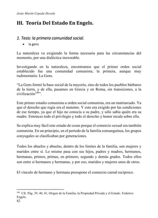 Jesús Martín Cepeda Dovala

III. Teoría Del Estado En Engels.
1. Tesis: la primera comunidad social.


la gens

La naturaleza va exigiendo la forma necesaria para las circunstancias del
momento, por una dialéctica inexorable.
Investigando en la naturaleza, encontramos que el primer orden social
establecido fue una comunidad comunista; la primera, aunque muy
rudimentaria: La Gens.
“La Gens formó la base social de la mayoría, sino de todos los pueblos bárbaros
de la tierra, y de ella, pasamos en Grecia y en Roma, sin transiciones, a la
civilización109”.
Este primer estadio comunista u orden social comunista, era un matriarcado. Ya
que el derecho que regía era el materno. Y esto era exigido por las condiciones
de ese tiempo, ya que el hijo no conocía a su padre, y sólo sabía quién era su
madre. Entonces todo el privilegio y todo el derecho y honor recala sobre ella.
Se explica muy fácil este estado de cosas porque el comercio sexual era también
comunista. En un principio, en el periodo de la familia consanguínea, los grupos
conyugales se clasificaban por generaciones.
Todos los abuelos y abuelas, dentro de los límites de la familia, son mujeres y
maridos entre sí. Lo mismo pasa con sus hijos, padres y madres, hermanos,
hermanas, primos, primas, en primero, segundo y demás grados. Todos ellos
son entre si hermanos y hermanas, y por eso, maridos y mujeres unos de otros.
El vínculo de hermano y hermana presupone el comercio carnal reciproco.

109

Cfr. Pág. 39, 40, 41, Origen de la Familia, la Propiedad Privada y el Estado. Federico
Engels.

82

 