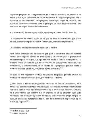 Teoría del Estado Marxista

El primer progreso en la organización de la familia consistió en excluir a los
padres y los hijos del comercio sexual reciproco. El segundo progreso fue la
exclusión de los hermanos. Este progreso constituye, según MORGAN, ’una
exclusiva ilustración de cómo acta el principio de la se lección natural’. Dio
ocasión a un mayor desarrollo de las tribus.
Y la Gens nació de esta organización, que Morgan llama Familia Punalúa.
La superación del estado social en el que se daba al matrimonio por clases
enteras, comunismo primitivísimo, fue la Gens, comunismo primitivo.
La autoridad en este orden social recaía en la madre.
Pero vimos entonces una revolución que guío la autoridad hacia el hombre,
cuando éste adquirió bienes de producción y se vio obligado a preservarlos
enteramente para los suyos. De aquí también nació la familia monogámica, “la
primera forma de familia que no se basaba en condiciones naturales, sino
económicas, y concretamente, en el triunfo de la propiedad privada sobre la
propiedad común primitiva, originada espontáneamente110”.
He aquí los tres elementos de toda revolución: Propiedad privada. Bienes de
producci6n. Preservación de ellos, por medio de la fuerza.
¿Cómo nació la familia monogámica? “Nace de la familia sindiasmica, en el
periodo de transición entre el estadio medio y el estadio superior de la barbarie;
su triunfo definitivo es uno de los síntomas de la civilización naciente. Se funda
en el predominio del hombre. Su fin expreso es el de procrear hijos cuya
paternidad sea indiscutible; y esta paternidad indiscutible se exige porque los
hijos, en calidad de herederos directos, han de entrar un día en posesión de los
bienes de su padre111”.

110

Ibidem p. 220—221

111

Ibidem, pág. 68-69.

83

 