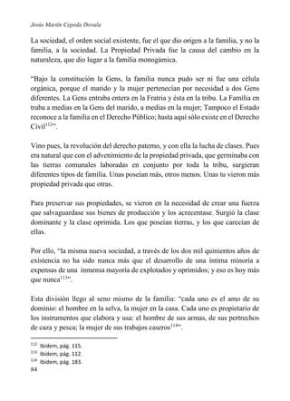 Jesús Martín Cepeda Dovala

La sociedad, el orden social existente, fue el que dio origen a la familia, y no la
familia, a la sociedad. La Propiedad Privada fue la causa del cambio en la
naturaleza, que dio lugar a la familia monogámica.
“Bajo la constitución la Gens, la familia nunca pudo ser ni fue una célula
orgánica, porque el marido y la mujer pertenecían por necesidad a dos Gens
diferentes. La Gens entraba entera en la Fratria y ésta en la tribu. La Familia en
traba a medias en la Gens del marido, a medias en la mujer; Tampoco el Estado
reconoce a la familia en el Derecho Público; hasta aquí sólo existe en el Derecho
Civil112”.
Vino pues, la revolución del derecho paterno, y con ella la lucha de clases. Pues
era natural que con el advenimiento de la propiedad privada, que germinaba con
las tierras comunales laboradas en conjunto por toda la tribu, surgieran
diferentes tipos de familia. Unas poseían más, otros menos. Unas tu vieron más
propiedad privada que otras.
Para preservar sus propiedades, se vieron en la necesidad de crear una fuerza
que salvaguardase sus bienes de producción y los acrecentase. Surgió la clase
dominante y la clase oprimida. Los que poseían tierras, y los que carecían de
ellas.
Por ello, “la misma nueva sociedad, a través de los dos mil quinientos años de
existencia no ha sido nunca más que el desarrollo de una íntima minoría a
expensas de una inmensa mayoría de explotados y oprimidos; y eso es hoy más
que nunca113”.
Esta división llego al seno mismo de la familia: “cada uno es el amo de su
dominio: el hombre en la selva, la mujer en la casa. Cada uno es propietario de
los instrumentos que elabora y usa: el hombre de sus armas, de sus pertrechos
de caza y pesca; la mujer de sus trabajos caseros114”.
112
113
114

84

Ibidem, pág. 115.
Ibidem, pág. 112.
Ibidem, pág. 183.

 